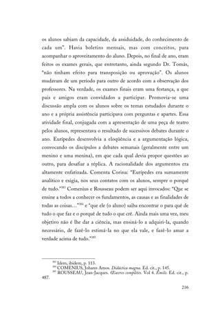 216
os alunos sabiam da capacidade, da assiduidade, do conhecimento de
cada um”. Havia boletins mensais, mas com conceitos, para
acompanhar o aproveitamento do aluno. Depois, no final de ano, eram
feitos os exames gerais, que entretanto, ainda segundo Dr. Tomás,
“não tinham efeito para transposição ou aprovação”. Os alunos
mudavam de um período para outro de acordo com a observação dos
professores. Na verdade, os exames finais eram uma festança, a que
pais e amigos eram convidados a participar. Promovia-se uma
discussão ampla com os alunos sobre os temas estudados durante o
ano e a própria assistência participava com perguntas e apartes. Essa
atividade final, conjugada com a apresentação de uma peça de teatro
pelos alunos, representava o resultado de sucessivos debates durante o
ano. Eurípedes desenvolvia a eloqüência e a argumentação lógica,
convocando os discípulos a debates semanais (geralmente entre um
menino e uma menina), em que cada qual devia propor questões ao
outro, para desafiar a réplica. A racionalidade dos argumentos era
altamente enfatizada. Comenta Corina: “Eurípedes era sumamente
analítico e exigia, nos seus contatos com os alunos, sempre o porquê
de tudo.”383
Comenius e Rousseau podem ser aqui invocados: “Que se
ensine a todos a conhecer os fundamentos, as causas e as finalidades de
todas as coisas…”384
e “que ele (o aluno) saiba encontrar o para quê de
tudo o que faz e o porquê de tudo o que crê. Ainda mais uma vez, meu
objetivo não é lhe dar a ciência, mas ensiná-lo a adquiri-la, quando
necessário, de fazê-lo estimá-la no que ela vale, e fazê-lo amar a
verdade acima de tudo.”385
383
Idem, ibidem, p. 113.
384
COMENIUS, Johann Amos. Didáctica magna. Ed. cit., p. 145.
385
ROUSSEAU, Jean-Jacques. Œuvres complètes. Vol 4. Émile. Ed. cit., p.
487.
 