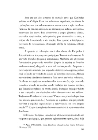 217
Esse era um dos aspectos do método ativo que Eurípedes
aplicava no Colégio. Parte das aulas eram expositivas, em forma de
explicações, mas em todos os setores, convocava-se a ação do aluno.
Para aula de ciências, dissecação de animais; para aulas de astronomia,
observação dos astros. Para desenvolver o corpo, ginásticas diárias,
exercícios respiratórios, aulas-passeio; para desenvolver a alma, a
prática da fraternidade e da oração. Para apurar a inteligência,
exercícios de racionalidade, observação atenta da natureza, reflexão
crítica.
A questão da educação moral dos alunos de Eurípedes é
determinante em seu programa pedagógico. Tornara-se ele o centro de
um vasto trabalho de ajuda à comunidade. Mantinha um laboratório
farmacêutico, preparando remédios, (depois de receber as fórmulas
mediunicamente), chegando a aviar mil receitas por dia. Amparava e
curava doentes mentais, que segundo a interpretação espírita, podem
estar sofrendo na verdade do assédio de espíritos obsessores. Atendia
pessoalmente a enfermos distantes e fazia partos em toda a redondeza.
Os alunos se engajavam entusiasmados nessas tarefas, seja rotulando
remédios, aviando as receitas, dando cuidados aos doentes mentais,
que ficavam hospedados na própria escola. Eurípedes tinha por hábito
ir em companhia dos discípulos visitar doentes e orar em velórios.
Tudo como Pestalozzi recomendava: “Procura em primeiro lugar fazer
tuas crianças generosas. (…) Acostuma-as às práticas em que poderão
exercitar e espalhar seguramente a benevolência em seu próprio
círculo.”386
A ação contagiante do mestre convidava à ação cooperativa
dos alunos.
Entretanto, Eurípedes introduz um elemento mais inusitado, em
sua prática pedagógica, que, embora legitimamente espírita, ainda hoje
386
Apud INCONTRI, Dora. Pestalozzi, educação e ética. (Carta de Stans),
Ed. cit., p. 150.
 