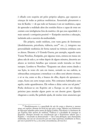 218
é olhado com suspeita até pelos próprios adeptos, que separam as
crianças de todas as práticas mediúnicas. Assumindo plenamente a
tese de Kardec — de que todo ser humano é um ser mediúnico, capaz
de apreender a realidade além dos sentidos físicos e capaz de estar em
contato com inteligências fora da matéria e de que essa capacidade é a
mais natural e corriqueira possível — Eurípedes exercitou a educação,
incluindo nela o exercício da mediunidade.
Ele próprio, sendo médium, com vasta gama de fenômenos
(desdobramento, psicofonia, vidência, cura387
etc…), integrava sua
personalidade mediúnica de forma natural na vivência cotidiana com
os alunos. Durante a 1ª Grande Guerra, por exemplo, segundo narra
Tomás Novelino, Eurípedes, por algumas vezes, entrava em transe em
plena sala de aula e, ao voltar depois de alguns minutos, descrevia aos
alunos as terríveis batalhas que estavam sendo travadas no front
europeu. Lembra-se Novelino: “Enquanto um aluno estava dando a
sua lição, às vezes ele caía em transe, sentado na sua cadeira, as
sobrancelhas começavam a tremelicar e os olhos semi abertos viravam,
e só se via, como se diz, o branco do olho, depois ele aprumava o
corpo, ficava um certo tempo assim. Nós estávamos habituados com
aquilo, então aguardávamos. Ele voltava e dizia: estive em tal parte.”
Podia deslocar-se em Espírito até a Europa ou até um vilarejo
próximo para atender algum parto ou um doente grave. Quando
chegavam a cavalo, lhe pedindo ajuda, ele muitas vezes anunciava que
387
Desdobramento é a capacidade de sair do corpo e observar e, mesmo
atuar, em espírito, distante do local em que está o corpo. Idêntico aos fenômenos
de bilocação relatados pelos santos da Igreja Católica. Psicofonia é o fenômeno de
um Espírito falar através do médium. Vidência é a faculdade de enxergar os
Espíritos. (Sempre levando em consideração que o Espiritismo admite que o
Espírito — encarnado ou desencarnado — não é uma abstração, uma chamazinha
indefinida, mas um ser circunscrito por um corpo espiritual, semelhante ao físico,
por isso é possível vê-lo, e, em certas circunstâncias, até tocá-lo.)
 