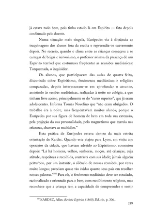 219
já estava tudo bem, pois tinha estado lá em Espírito — fato depois
confirmado pelo doente.
Numa situação mais singela, Eurípedes via à distância as
traquinagens dos alunos fora da escola e repreendia-os suavemente
depois. No recreio, quando o clima entre as crianças começava a se
carregar de brigas e nervosismo, o professor avisava da presença de um
Espírito terrível que costumava freqüentar as reuniões mediúnicas:
Torquemada, o inquisidor.
Os alunos, que participavam das aulas de quarta-feira,
discutindo sobre Espiritismo, fenômenos mediúnicos e religiões
comparadas, depois interessavam-se em aprofundar o assunto,
assistindo às sessões mediúnicas, realizadas à noite no colégio, a que
tinham livre acesso, principalmente os do “curso superior”, que já eram
adolescentes. Informa Tomás Novelino que “não eram obrigados. O
trabalho era à noite, mas frequentavam muitos alunos, porque o
Eurípedes por sua figura de homem de bem em toda sua extensão,
pela projeção da sua personalidade, pelo magnetismo que exercia nas
criaturas, chamava as multidões.”
Esta prática de Eurípedes estava dentro da mais estrita
orientação de Kardec. Quando este viajou para Lyon, em visita aos
operários da cidade, que haviam aderido ao Espiritismo, comentou
depois: “Lá há homens, velhos, senhoras, moços, até crianças, cuja
atitude, respeitosa e recolhida, contrasta com sua idade; jamais alguém
perturbou, por um instante, o silêncio de nossas reuniões, por vezes
muito longas; pareciam quase tão ávidas quanto seus pais em recolher
nossas palavras.”388
Para ele, o fenômeno mediúnico deve ser estudado,
racionalizado e orientado para o bem, com recolhimento religioso, mas
reconhece que a criança tem a capacidade de compreender e sentir
388
KARDEC, Allan. Revista Espírita. (1860), Ed. cit., p. 306.
 