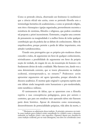 22
Como se pretende ciência, observando um fenômeno (o mediúnico)
que a ciência oficial não aceita, como se pretende filosofia sem a
terminologia hermética do academicismo, e como se pretende religião,
sem ritos e hierarquias e igrejas organizadas, provavelmente encontra a
resistência de cientistas, filósofos e religiosos, que podem considerar
tal proposta a priori inconsistente. Entretanto, congelar uma corrente
de pensamento na marginalidade é a melhor forma de isolar qualquer
contribuição que ela poderia dar ao debate do conhecimento. Além de
empobrecedora, porque permite a perda de idéias importantes, esta
atitude é antidemocrática.
Usando uma prerrogativa que os próprios pós-modernos dizem
conceder a todos, de argumentar em favor de qualquer conhecimento,
reivindicamos a possibilidade de argumentar em favor da própria
noção de verdade, do resgate do ser, da ressurreição do homem e do
fundamento divino de toda a realidade. Mas faremos isto, dando voz a
uma determinada corrente, que se insere plenamente na tradição
ocidental, reinterpretando-a, no entanto.33
Poderemos assim
apresentar argumentos até agora ignorados, porque afastados do
discurso acadêmico. E mostrar quão original é a proposta espírita ante
este debate ainda inesgotado entre humanismo e pós-modernidade,
entre metafísica e niilismo.
O rastreamento de idéias, que se aparentam com a filosofia
espírita e suas conseqüências pedagógicas, passa por autores e
contextos, que para um estudioso mais apressado talvez não fizessem
parte deste histórico. Apesar de elementos como reencarnação,
desenvolvimento de potencialidades psíquicas, vida além da morte, o
33
Hesitamos na adjetivação dessa tradição. A princípio, pensamos em tratá-
la como tradição greco-judaico-cristã, entendendo-se o judaico como o elemento
embutido na tradição cristã e não específico. Optamos depois por classificá-la
como tradição ocidental, por ser mais abrangente, mas deve ser considerada como
 