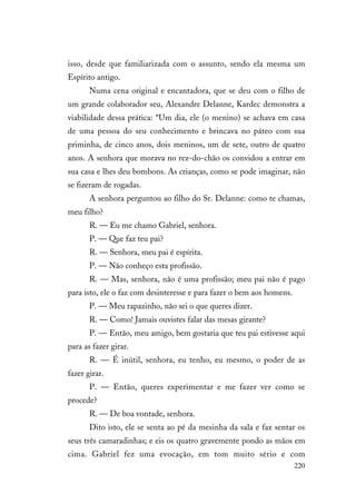 220
isso, desde que familiarizada com o assunto, sendo ela mesma um
Espírito antigo.
Numa cena original e encantadora, que se deu com o filho de
um grande colaborador seu, Alexandre Delanne, Kardec demonstra a
viabilidade dessa prática: “Um dia, ele (o menino) se achava em casa
de uma pessoa do seu conhecimento e brincava no páteo com sua
priminha, de cinco anos, dois meninos, um de sete, outro de quatro
anos. A senhora que morava no rez-do-chão os convidou a entrar em
sua casa e lhes deu bombons. As crianças, como se pode imaginar, não
se fizeram de rogadas.
A senhora perguntou ao filho do Sr. Delanne: como te chamas,
meu filho?
R. — Eu me chamo Gabriel, senhora.
P. — Que faz teu pai?
R. — Senhora, meu pai é espírita.
P. — Não conheço esta profissão.
R. — Mas, senhora, não é uma profissão; meu pai não é pago
para isto, ele o faz com desinteresse e para fazer o bem aos homens.
P. — Meu rapazinho, não sei o que queres dizer.
R. — Como! Jamais ouvistes falar das mesas girante?
P. — Então, meu amigo, bem gostaria que teu pai estivesse aqui
para as fazer girar.
R. — É inútil, senhora, eu tenho, eu mesmo, o poder de as
fazer girar.
P. — Então, queres experimentar e me fazer ver como se
procede?
R. — De boa vontade, senhora.
Dito isto, ele se senta ao pé da mesinha da sala e faz sentar os
seus três camaradinhas; e eis os quatro gravemente pondo as mãos em
cima. Gabriel fez uma evocação, em tom muito sério e com
 