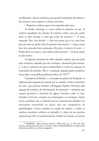 221
recolhimento. Apenas terminou, para grande estupefação da senhora e
das crianças a mesa ergueu-se e bateu com força.
— Perguntai, senhora, quem vem responder pela mesa.
A vizinha interroga e a mesa soletra as palavras: teu pai. A
senhora empalidece de emoção. E continua: então, meu pai, podes
dizer se devo mandar a carta que acabo de escrever? — A mesa
responde: Sim, sem dúvida. — Para me provar que és tu, meu bom
pai, que estás aí, podias dizer há quantos estás morto? — Logo a mesa
bate oito pancadas bem acentuadas. Era justo o número de anos. —
Podias dizer teu nome e o da cidade onde morreste? — A mesa soletra
os dois nomes.
As lágrimas jorraram dos olhos daquela senhora, que não pode
mais continuar, aterrada por esta revelação e dominada pela emoção.
(…) não é a primeira vez que a mediunidade se revela em crianças, na
intimidade das famílias. Não é a realização daquela palavra profética:
Vossos filhos e vossas filhas profetizarão (Atos, II, 17)?”389
A proposta de Kardec e a conseqüente prática de Eurípedes se
explicam pela categoria do natural, que se estende a todos os domínios
da vida e que permeia também a Pedagogia Espírita. Primeiro, pela
negação do mistério, do sobrenatural, do irracional — instâncias que
sempre permitem o domínio de alguns iniciados sobre os não-
iniciados. Com isso, rompem-se as hierarquias e as iniciações. Assim
como o professor não é o detentor de um conhecimento acabado a ser
meramente transmitido ao aluno, mas um companheiro de
aprendizagem e busca, também no campo do espírito, o adulto (e
nenhum sacerdote, médium ou iniciado) é o dono de um mistério
espiritual que deve ser paulatinamente revelado às crianças, aos jovens
389
KARDEC, Allan. Revista Espírita. (1865), Ed. cit., p. 313-314. Este
menino, protagonista da cena, se tornou o famoso Gabriel Delanne, estudioso dos
fenômenos espíritas e escritor consagrado.
 