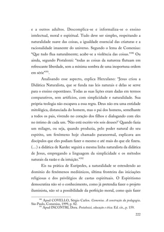 222
e a outros adultos. Descomplica-se e informaliza-se o ensino
intelectual, moral e espiritual. Tudo deve ser simples, respeitando a
naturalidade suave das coisas, a igualdade essencial das criaturas e a
racionalidade imanente do universo. Segundo o lema de Comenius:
“Que tudo flua naturalmente; acabe-se a violência das coisas.”390
Ou
ainda, segundo Pestalozzi: “todas as coisas da natureza flutuam em
refrescante liberdade, sem a mínima sombra de uma inoportuna ordem
em série”391
.
Analisando esse aspecto, explica Herculano: “Jesus criou a
Didática Naturalista, que se funda nas leis naturais e delas se serve
para o ensino espontâneo. Todas as suas lições eram dadas em termos
comparativos, sem artifícios, com simplicidade e naturalidade. Sua
própria teologia não escapava a essa regra. Deus não era uma entidade
mitológica, distanciada do homem, mas o pai dos homens, semelhante
a todos os pais, vivendo no coração dos filhos e dialogando com eles
no íntimo de cada um. ‘Não está escrito vós sois deuses?’ Quando fazia
um milagre, ou seja, quando produzia, pelo poder natural do seu
espírito, um fenômeno hoje chamado paranormal, explicava aos
discípulos que eles podiam fazer o mesmo e até mais do que ele fizera.
(…) a didática de Kardec seguirá a mesma linha naturalista da didática
de Jesus, empregando a linguagem da simplicidade e os métodos
naturais da razão e da intuição.”392
Eis na prática de Eurípedes, a naturalidade se estendendo ao
domínio do fenômenos mediúnicos, última fronteira das iniciações
religiosas e dos privilégios de castas espirituais. O Espiritismo
democratiza não só o conhecimento, como já pretendia fazer o projeto
iluminista, não só a possibilidade da perfeição moral, como quis fazer
390
Apud COVELLO, Sérgio Carlos. Comenius. A construção da pedagogia.
São Paulo, Comenius, 1999, p. 82.
391
Apud INCONTRI, Dora. Pestalozzi, educação e ética. Ed. cit., p. 159.
 