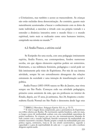 223
o Cristianismo, mas também o acesso ao transcendente. As crianças
não estão excluídas dessa democratização. Ao contrário, quanto mais
naturalmente acostumadas a buscar o conhecimento com os dotes da
razão individual, a exercitar a virtude com sua própria vontade e a
entender a dinâmica interativa entre o mundo físico e o mundo
espiritual, tanto mais se realizarão como seres humanos inteiros,
comprindo sua missão no mundo.393
6.2 Anália Franco, a ativista social
Se Eurípedes fez uma escola, com uma pedagogia inteiramente
espírita, Anália Franco, sua contemporânea, fundou numerosas
escolas, em que alguns elementos espíritas podem ser entrevistos.
Entretanto, a sua militância feminista, pedagógica e social pode ser
lida inteiramente pela visão do Espiritismo. Por trás de sua intensa
atividade, sempre há um entendimento abrangente das relações
estruturais da sociedade e uma intenção de transformação social e
política.
Anália Franco (1853-1919) nasceu no Rio de Janeiro, mas viveu
sempre em São Paulo. Começou cedo sua atividade pedagógica,
primeiro como assistente da mãe, que era professora no interior do
Estado, depois, aos 15 anos, já autônoma. Aos 24, freqüenta a recém-
reaberta Escola Normal em São Paulo e demonstra desde logo seus
392
PIRES, J. Herculano. Pedagogia Espírita. Ed. cit., p. 72-73.
393
É vital o resgate dessa compreensão, para a permanência do Espiritismo
nos trilhos abertos por Kardec. No movimento espírita brasileiro, cada vez mais,
os longos cursos de mediunidade acabam com essa naturalidade espontânea da
prática mediúnica. As crianças, por sua vez, são sistematicamente afastadas de
todo contato com o mundo espiritual, fazendo novamente da mediunidade um
mistério inacessível e iniciático. Kardec propõe o estudo da mediunidade para uma
prática segura, entretanto, trata-se de um estudo assistemático, segundo a
capacidade e o grau de espiritualidade de cada um — o que não cabe a nenhum
dirigente espírita medir.
 