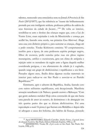 224
talentos, merecendo uma entusiástica nota no Jornal A Província de São
Paulo (28/12/1877), que faz referência ao “exame tão brilhantemente
prestado por esta inteligente senhora, professora pública da cadeira do
sexo feminino da cidade de Jacareí…”394
De volta ao interior,
sensibiliza-se ante o destino das crianças negras que, com a Lei do
Ventre Livre, eram enjeitadas à roda da Misericórdia e começa por
acolhê-las, fazendo uma escola, sua primeira Casa Maternal. Aluga
uma casa com dinheiro próprio e, para sustentar as crianças, chega até
a pedir esmolas. Tizuko Kishimoto comenta: “O comportamento,
insólito para a época, de uma professora espírita proteger negros,
filhos de escravos, pedir esmolas pelas ruas em pleno regime
monarquista, católico e escravocrata, gera um clima de antipatia e
rejeição entre os moradores da região ante a figura daquela mulher
considerada perigosa, e seu afastamento da cidade já é cogitado,
quando surge um grupo de abolicionistas e republicanos a seu favor.
Passados alguns anos, Anália deixa algumas escolas maternais no
interior para radicar-se em São Paulo e associar-se ao Partido
Republicano.”395
Entretanto, após o advento da República, Anália, fazendo coro
com outros militantes republicanos, está decepcionada. Manifesta
sensação semelhante à de Nabuco, quando escreve a Rebouças: “Com
que gente andamos metidos! Hoje estou convencido de que não havia
uma parcela de amor ao escravo, de desinteresse e de abnegação em
três quartas partes dos que se diziam abolicionistas. Foi uma
especulação a mais! A prova é que fizeram esta Rebública e depois dela
só advogam a causa dos bolsistas, dos ladrões da finança, piorando
394
Apud MONTEIRO, Eduardo Carvalho. Anália Franco, A grande dama
da educação brasileira. São Paulo, Editora Eldorado Espírita, 1992, p. 37.
395
KISHIMOTO, Tizuko M. A pré-escola em São Paulo. São Paulo: Ed.
Loyola, 1988, p.53.
 