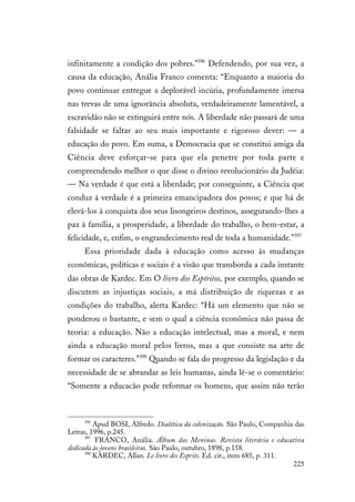 225
infinitamente a condição dos pobres.”396
Defendendo, por sua vez, a
causa da educação, Anália Franco comenta: “Enquanto a maioria do
povo continuar entregue a deplorável incúria, profundamente imersa
nas trevas de uma ignorância absoluta, verdadeiramente lamentável, a
escravidão não se extinguirá entre nós. A liberdade não passará de uma
falsidade se faltar ao seu mais importante e rigoroso dever: — a
educação do povo. Em suma, a Democracia que se constitui amiga da
Ciência deve esforçar-se para que ela penetre por toda parte e
compreendendo melhor o que disse o divino revolucionário da Judéia:
— Na verdade é que está a liberdade; por conseguinte, a Ciência que
conduz à verdade é a primeira emancipadora dos povos; e que há de
elevá-los à conquista dos seus lisongeiros destinos, assegurando-lhes a
paz à família, a prosperidade, a liberdade do trabalho, o bem-estar, a
felicidade, e, enfim, o engrandecimento real de toda a humanidade.”397
Essa prioridade dada à educação como acesso às mudanças
econômicas, políticas e sociais é a visão que transborda a cada instante
das obras de Kardec. Em O livro dos Espíritos, por exemplo, quando se
discutem as injustiças sociais, a má distribuição de riquezas e as
condições do trabalho, alerta Kardec: “Há um elemento que não se
ponderou o bastante, e sem o qual a ciência econômica não passa de
teoria: a educação. Não a educação intelectual, mas a moral, e nem
ainda a educação moral pelos livros, mas a que consiste na arte de
formar os caracteres.”398
Quando se fala do progresso da legislação e da
necessidade de se abrandar as leis humanas, ainda lê-se o comentário:
“Somente a educacão pode reformar os homens, que assim não terão
396
Apud BOSI, Alfredo. Dialética da colonização. São Paulo, Companhia das
Letras, 1996, p.245.
397
FRANCO, Anália. Álbum das Meninas. Revista literária e educativa
dedicada às jovens brasileiras. São Paulo, outubro, 1898, p.158.
398
KARDEC, Allan. Le livre des Esprits. Ed. cit., item 685, p. 311.
 