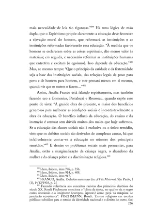 226
mais necessidade de leis tão rigorosas.”399
Há uma lógica de mão
dupla, que o Espiritismo propõe claramente: a educação deve favorecer
a elevação moral do homem, que reformará as instituições e as
instituições reformadas favorecerão essa educação. “À medida que os
homens se esclarecem sobre as coisas espirituais, dão menos valor às
materiais; em seguida, é necessário reformar as instituições humanas
que entretêm e excitam (o egoísmo). Isso depende da educação.”400
Mas, ao mesmo tempo: “Que o princípio da caridade e da fraternidade
seja a base das instituições sociais, das relações legais de povo para
povo e de homem para homem, e este pensará menos em si mesmo,
quando vir que os outros o fazem…”401
Assim, Anália Franco está falando espiritamente, mas também
fazendo eco a Comenius, Pestalozzi e Rousseau, quando expõe esse
ponto de vista: “A grande obra do presente, o maior dos benefícios
generosos para melhorar as condições sociais é incontestavelmente a
obra da educação. O benéfico influxo da educação, do ensino e da
instrução é atenuar sem dúvida muitos dos males que hoje sofremos.
Se a educação das classes sociais não é exclusiva ou o único remédio,
visto que os defeitos sociais são derivados de complexas causas, há que
infalivelmente contar-se a educação no número dos principais
remédios.”402
E dentre os problemas sociais mais prementes, para
Anália, estão a marginalização da criança negra, o abandono da
mulher e da criança pobre e a discriminação religiosa.403
399
Idem, ibidem, item 796, p. 356.
400
Idem, ibidem, item 914, p. 408.
401
Idem, ibidem, item 917.
402
FRANCO, Anália. Escholas maternaes (in: A Vóz Maternal, São Paulo, I
(1), 1º/12/1903, p. 2.)
403
Fazendo referência aos conceitos racistas dos primeiros decênios do
século XX, Roseli Fischmann menciona o “clima da época, no qual se via o negro
como obstáculo e o imigrante (europeu, japonês) como peça na máquina de
produção econômica”. FISCHMANN, Roseli. Ensino religioso em escolas
públicas: subsídios para o estudo da identidade nacional e o direito do outro. (in:
 