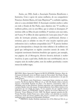 227
Assim, em 1901, funda a Associação Feminina Beneficente e
Instrutiva. Com o apoio de outras mulheres, de seu companheiro
Francisco Antônio Bastos, de Lojas Maçônicas404
e confrades espíritas,
atira-se a uma atividade febril. A Associação constitui creches e asilos
em todo o Estado de São Paulo, cujos objetivos são: “1º recolher as
mulheres pobres, com ou sem filhos, que se acham ao desamparo; 2º
meninas orfãs ou filhas de pais inválidos; 3º meninos com suas mães,
até 8 anos; 4º os filhos de mães operárias de 2 anos para cima; 5º criar
aulas de instrução pimária, secundária e profissional, diurnas e
noturnas, para as asiladas ou não; 6º criar secções especiais para
enfermeiras (sic) e mulheres arrependidas (sic).”405
É preciso lembrar
que era desesperadora a situação das mães solteiras e de mulheres em
geral que infringissem os rígidos conceitos morais de então. O
incipiente movimento feminista brasileiro que aparece, por exemplo,
nas páginas de A Mensageira, Revista literária dedicada à mulher
brasileira, (e para a qual aliás, Anália deu suas contribuições), não se
ocupava nem da mulher pobre, nem da mulher prostituída e muito
menos da mulher negra.
BICUDO, Maria Aparecida Viggiani & SILVA JUNIOR, Celestino Alves da.
Formação do Educador, dever do Estado, tarefa da Universidade. São Paulo, Unesp,
1996, p. 77.) Isso evidencia o caráter progressista do pensamento e da ação de
Anália Franco.
404
As relações entre Espiritismo e maçonaria foram estreitas em várias
ocasiões. Na Revista Espírita, 1864, ed. cit., p. 121-126, Kardec relata a visita de
maçons à Sociedade Espírita de Paris e há diversos comentários sobre as
afinidades entre as duas doutrinas. Existem suposições, não comprovadas, de que
o próprio Kardec teria sido maçon. Comprovadamente, Léon Denis iniciou-se na
maçonaria em sua cidade de Tours. A esse respeito, há um capítulo inteiro
dedicado a Denis, em FENEANT, Jacques. Histoire de la Franc-Maçonnerie en
Touraine. Tours, Éditions C.L.D., 1981. No Brasil, segundo narrativa do Dr.
Tomás Novelino, Anália Franco era a única mulher a ser admitida em reuniões
maçônicas, tendo ele mesmo também sido maçon e contado com o apoio desta
instituição, para a abertura do Educandário Pestalozzi.
405
FRANCO, Anália. Escholas maternaes (in: A Vóz Maternal. Ed. cit., p.
5.)
 