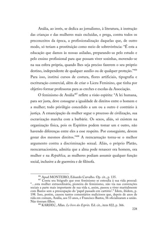 228
Anália, ao invés, se dedica ao jornalismo, à literatura, à instrução
das crianças e das mulheres mais excluídas, e prega, contra todos os
preconceitos da época, a profissionalização daquelas que, de outro
modo, só teriam a prostituição como meio de sobrevivência: “É esta a
educação que damos às nossas asiladas, preparando-as pelo estudo e
pelo ensino profissional para que possam viver sozinhas, movendo-se
na sua esfera própria, quando lhes seja preciso fazerem o seu próprio
destino, independente de qualquer auxílio ou de qualquer proteção.”406
Para isso, institui cursos de costura, flores artificiais, tipografia e
escrituração comercial, além de criar o Liceu Feminino, que tinha por
objetivo formar professoras para as creches e escolas da Associação.
O feminismo de Anália407
reflete a visão espírita: “A lei humana,
para ser justa, deve consagrar a igualdade de direitos entre o homem e
a mulher; todo privilégio concedido a um ou a outro é contrário à
justiça. A emancipação da mulher segue o processo de civilização, sua
escravização marcha com a barbárie. Os sexos, aliás, só existem na
organização física, pois os Espíritos podem tomar um e outro, não
havendo diferenças entre eles a esse respeito. Por conseguinte, devem
gozar dos mesmos direitos.”408
A reencarnação torna-se o melhor
argumento contra a discriminação sexual. Aliás, o próprio Platão,
reencarnacionista, admitia que a alma pode renascer ora homem, ora
mulher e na República, as mulheres podiam assumir qualquer função
social, inclusive a de guerreira e de filósofa.
406
Apud MONTEIRO, Eduardo Carvalho. Op. cit., p. 135.
407
Conta seu biógrafo que esse feminismo se estendia à sua vida pessoal:
“…esta mulher extraordinária, pioneira do feminismo, não via nas convenções
sociais a parte mais importante de sua vida e, assim, passou a viver maritalmente
com Bastos sem a preocupação do ‘papel passado em cartório’.” Idem, ibidem, p.
198. Isso, porém, causou tantos comentários maliciosos que, depois de anos de
vida em comum, Anália, aos 53 anos, e Francisco Bastos, 56 oficializaram a união.
Não tiveram filhos.
408
KARDEC, Allan. Le livre des Esprits. Ed. cit., item 822, p. 366.
 