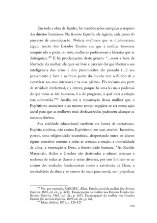 229
Em toda a obra de Kardec, há manifestações enérgicas a respeito
dos direitos femininos. Na Revista Espírita, ele registra cada passo do
processo de emancipação. Noticia mulheres que se diplomavam,
algum rincão dos Estados Unidos em que a mulher houvesse
conquistado o poder do voto, mulheres profissionais e literatas que se
distinguiam.409
E há proclamações deste gênero: “…soou a hora da
libertação da mulher; ela quer ser livre e para isto há que libertar a sua
inteligência dos erros e dos preconceitos do passado (…) seu
pensamento é livre e nenhum poder do mundo tem o direito de a
escravizar aos seus interesses e às suas paixões. Ela reclama sua parte
de atividade intelectual, e a obterá, porque há uma lei mais poderosa
do que todas as leis humanas, é a do progresso, à qual toda a criação
está submetida.”410
Anália era a encarnação dessa mulher que o
Espiritismo anunciava e ao mesmo tempo engajava-se ela numa ação
social para que as mulheres mais desfavorecidas pudessem alcançar os
mesmos direitos.
Sua atividade educacional também era isenta de sectarismo.
Espírita confessa, não ensina Espiritismo em suas creches. Incentiva,
porém, uma religiosidade ecumênica, despertando entre os alunos
alguns conceitos comuns a todas as crenças: a oração, a imortalidade
da alma, a veneração a Deus, a fraternidade humana. “As Escolas
Maternais, Asilos e Creches são destinadas a educar crianças e
senhoras de todas as classes e seitas diversas, por isso limitam-se ao
ensino das verdades fundamentais como a existência de Deus, a
imortalidade da alma e ao ensino da mais pura moral, sem prejudicar
409
Ver, por exemplo, KARDEC, Allan. Estado social da mulher (in: Revista
Espírita, 1865, ed. cit., p. 373); Emancipação da mulher nos Estados Unidos (in:
Revista Espírita, 1867, ed. cit., p. 165); Emancipação da mulher nos Estados
Unidos (in: Revista Espírita, 1869, ed. cit., p. 76).
410
Idem, ibidem, 1861, p. 126-127.
 