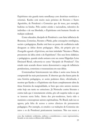 23
Espiritismo não guarda tanta semelhança com doutrinas esotéricas e
orientais. Kardec está muito mais próximo de Sócrates e Santo
Agostinho, de Pestalozzi e Comenius que de teses, por exemplo,
budistas ou hindus. Pelo caráter cristão e racionalista, valorativo do
indivíduo e de sua liberdade, o Espiritismo está bastante fincado na
tradição ocidental.
Como educador, discípulo de Pestalozzi e com farta influência de
Rousseau, Comenius, Sócrates e Platão, pelas concepções ontológicas,
sociais e pedagógicas, Kardec está bem no ponto de confluência onde
desaguam as idéias destes pedagogos. Aliás, ele próprio põe no
Evangelho segundo o Espiritismo, um item intitulado “Sócrates e Platão,
precursores da idéia cristã e do Espiritismo”. Em seus livros didáticos
e pedagógicos, quando ainda assinava com seu nome Hippolyte Léon
Denizard Rivail, subscrevia-se como “discípulo de Pestalozzi”. Um
estudo mais acurado desses textos demonstrará a carga de influência
pestalozziana, comeniana e rousseauniana em suas idéias.
Contextualizar historicamente tais idéias é assim uma forma de
compreendê-las mais precisamente. E observar que elas fazem parte de
uma história pedagógica, se assim podemos dizer, oficializada, é
mostrar que Kardec e o Espiritismo não ficam completamente além da
tênue fronteira da marginalidade, se bem que estes autores mesmos
estão hoje um tanto no ostracismo. Já Nietzsche contra Sócrates e
contra tudo que é remotamente cristão, pôs sob suspeita todos os que
se inserem nesta linha. Antes dos pós-modernos, havia sido o
marxismo a menosprezar autores espiritualistas. No Brasil, tudo isso se
agrava, pela falta de acesso a certos clássicos do pensamento
pedagógico. Por exemplo, os estudos e as traduções de Comenius são
raros e os de Pestalozzi praticamente inexistem. Não nos move a
uma das tradições ocidentais, embora a consideremos a mais representativa,
levando-se em conta os últimos dois milênios.
 