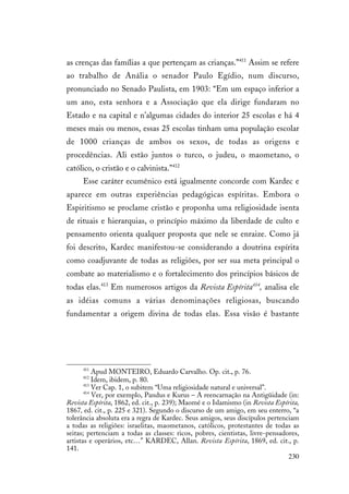 230
as crenças das famílias a que pertençam as crianças.”411
Assim se refere
ao trabalho de Anália o senador Paulo Egídio, num discurso,
pronunciado no Senado Paulista, em 1903: “Em um espaço inferior a
um ano, esta senhora e a Associação que ela dirige fundaram no
Estado e na capital e n’algumas cidades do interior 25 escolas e há 4
meses mais ou menos, essas 25 escolas tinham uma população escolar
de 1000 crianças de ambos os sexos, de todas as origens e
procedências. Ali estão juntos o turco, o judeu, o maometano, o
católico, o cristão e o calvinista.”412
Esse caráter ecumênico está igualmente concorde com Kardec e
aparece em outras experiências pedagógicas espíritas. Embora o
Espiritismo se proclame cristão e proponha uma religiosidade isenta
de rituais e hierarquias, o princípio máximo da liberdade de culto e
pensamento orienta qualquer proposta que nele se enraize. Como já
foi descrito, Kardec manifestou-se considerando a doutrina espírita
como coadjuvante de todas as religiões, por ser sua meta principal o
combate ao materialismo e o fortalecimento dos princípios básicos de
todas elas.413
Em numerosos artigos da Revista Espírita414
, analisa ele
as idéias comuns a várias denominações religiosas, buscando
fundamentar a origem divina de todas elas. Essa visão é bastante
411
Apud MONTEIRO, Eduardo Carvalho. Op. cit., p. 76.
412
Idem, ibidem, p. 80.
413
Ver Cap. 1, o subitem “Uma religiosidade natural e universal”.
414
Ver, por exemplo, Pandus e Kurus – A reencarnação na Antigüidade (in:
Revista Espírita, 1862, ed. cit., p. 239); Maomé e o Islamismo (in Revista Espírita,
1867, ed. cit., p. 225 e 321). Segundo o discurso de um amigo, em seu enterro, “a
tolerância absoluta era a regra de Kardec. Seus amigos, seus discípulos pertenciam
a todas as religiões: israelitas, maometanos, católicos, protestantes de todas as
seitas; pertenciam a todas as classes: ricos, pobres, cientistas, livre-pensadores,
artistas e operários, etc…” KARDEC, Allan. Revista Espírita, 1869, ed. cit., p.
141.
 
