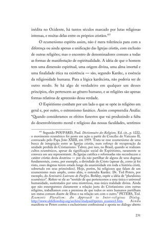 231
inédita no Ocidente, há tantos séculos marcado por lutas religiosas
intensas, e muitas delas entre os próprios cristãos.415
O ecumenismo espírita assim, não é mera tolerância para com a
diferença ou ainda apenas a unificação das Igrejas cristãs, com exclusão
de outras religiões; mas o encontro de denominadores comuns a todas
as formas de manifestação de espiritualidade. A idéia de que o homem
tem uma dimensão espiritual, uma origem divina, uma alma imortal e
uma finalidade ética na existência — são, segundo Kardec, a essência
da religiosidade humana. Para a lógica kardecista, não poderia ser de
outro modo. Se há algo de verdadeiro em qualquer um desses
princípios, eles pertencem ao gênero humano, e as religiões são apenas
formas relativas de apreensão dessa verdade.
O Espiritismo combate por um lado o que se opõe às religiões em
geral e, por outro, o extremismo fanático. Assim compreendia Anália:
“Quando consideramos os efeitos funestos que vai produzindo a falta
do desenvolvimento moral e religioso das nossas faculdades, sentimos
415
Segundo POUPARD, Paul. Dictionnaire des Religions. Ed. cit., p. 1222,
o movimento ecumênico foi posto em ação a partir do Concílio do Vaticano II,
convocado pelo Papa João XXIII, em 1959. Trata-se esse ecumenismo de uma
busca de integração entre as Igrejas cristãs, num esforço de recuperação da
unidade perdida do Cristianismo. Talvez, por isso, no Brasil, quando se realizam
cultos ecumênicos, apesar da significação social do Espiritismo, raramente se
convoca um seu representante. As Igrejas católica e reformadas não reconhecem o
catáter cristão desta doutrina — por ela não partilhar de alguns de seus dogmas
fundamentais, como, por exemplo, a divindade do Cristo (apesar de, como já foi
visto, esses dogmas terem estado longe da unanimidade em toda a história cristã,
sobretudo em seus primórdios). Hoje, porém, há religiosos que falam de um
ecumenismo mais amplo, como aliás, o entendia Kardec. Dr. Ted Peters, por
exemplo, do Seminário Luterano do Pacífico, Berkley, expõe a idéia de “pluralismo
ecumênico”. Refere-se ele ao “sentido de que pertencemos a uma única e universal
humanidade, sustentados por uma misteriosa, mas única realidade divina. Ainda
que não enxerguemos claramente a relação justa do Cristianismo com outras
religiões, trabalhamos com a premissa de que todos os seres humanos partilham
um status comum diante de Deus e na relação um com o outro.” PETERS, Ted.
Ecumenic Pluralism: An Approach to Inter-religious Dialog.
http://www.ubfellowship.org/archive/studyaid/tpeters_ecumen1.htm. A i n d a
manifesta-se Peters contra o exclusivismo confessional e aposta no diálogo aberto
 