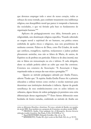 232
que devemos empregar todo o amor do nosso coração, todos os
esforços da nossa vontade, para combater tenazmente essa indiferença
religiosa, esse desequilíbrio moral que parece ir rompendo a harmonia
das sociedades, e que vai ferindo pela base os fundamentos de
organização humana.”416
Aplicava ela pedagogicamente essa idéia, formando para a
religiosidade, sem doutrinação religiosa específica. Visando sobretudo
ao resgate moral e espiritual do ser humano, sua prática estava
embebida de apelos éticos e religiosos, mas sem proselitismo de
nenhuma corrente. Falava-se de Deus, como Pai Criador, de modo
que católicos, evangélicos, espíritas, mulçumanos e judeus podiam
plenamente assimilar, mas não se falava de Maria, de santos, de
Espíritos ou de profetas em particular. Falava-se de alma imortal, mas
não se falava em reencarnação ou céu e inferno. E cada abrigado,
aluno ou asilado poderia aderir ao culto que mais lhe conviesse.
Constava nos estatutos da Associação: “A Associação é leiga,
respeitando todas as crenças das suas sócias e protegidas.”417
Quanto ao método pedagógico adotado por Anália Franco,
adverte Tizuko que: “A espírita Anália Emília Franco foi a primeira
educadora a utilizar termos como creches e escolas maternais para
denominar suas instituições destinadas à infância. Apesar da grande
semelhança de seus estabelecimentos com os asilos infantis ou
orfanatos, alguns fatores de ordem pedagógica já permitem uma certa
diferenciação dessas organizações.”418
Esses fatores diferenciais eram
herdados de fontes variadas, conferindo ao método de Anália um
entre as diferentes filosofias e doutrinas. Foi essa a atitude de Kardec em meados
do século XIX. Essa também era a proposta de Comenius, em pleno século XVII.
416
FRANCO, Anália. Uma saudação (in: A Mensageira, Revista literaria
dedicada á mulher brazileira. São Paulo, I (12), 31/3/1898, p. 1.)
417
Apud MONTEIRO, Eduardo Carvalho. Op. cit., p. 76.
418
KISHIMOTO, Tizuko M. A pré-escola em São Paulo. Ed. cit., p. 52-53.
 