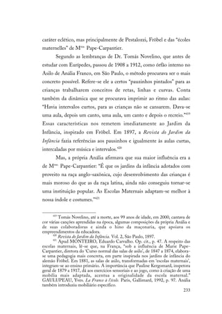 233
caráter eclético, mas principalmente de Pestalozzi, Fröbel e das “écoles
maternelles” de Mme.
Pape-Carpantier.
Segundo as lembranças de Dr. Tomás Novelino, que antes de
estudar com Eurípedes, passou de 1908 a 1912, como órfão interno no
Asilo de Anália Franco, em São Paulo, o método procurava ser o mais
concreto possível. Refere-se ele a certos “pauzinhos pintados” para as
crianças trabalharem conceitos de retas, linhas e curvas. Conta
também da dinâmica que se procurava imprimir ao ritmo das aulas:
“Havia intervalos curtos, para as crianças não se cansarem. Dava-se
uma aula, depois um canto, uma aula, um canto e depois o recreio.”419
Essas características nos remetem imediatamente ao Jardim da
Infância, inspirado em Frõbel. Em 1897, a Revista do Jardim da
Infância fazia referências aos pausinhos e igualmente às aulas curtas,
intercaladas por música e intervalos.420
Mas, a própria Anália afirmava que sua maior influência era a
de Mme.
Pape-Carpantier: “É que os jardins da infância adotados com
proveito na raça anglo-saxônica, cujo desenvolvimento das crianças é
mais moroso do que as da raça latina, ainda não conseguiu tornar-se
uma instituição popular. As Escolas Maternais adaptam-se melhor à
nossa índole e costumes.”421
419
Tomás Novelino, até a morte, aos 99 anos de idade, em 2000, cantava de
cor várias canções aprendidas na época, algumas composições da própria Anália e
de suas colaboradoras e ainda o hino da maçonaria, que apoiava os
empreendimentos da educadora.
420
Revista do Jardim da Infância. Vol. 2, São Paulo, 1897.
421
Apud MONTEIRO, Eduardo Carvalho. Op. cit., p. 47. A respeito das
escolas maternais, lê-se que, na França, “sob a influência de Marie Pape-
Carpantier, diretora do ‘Curso normal das salas de asilo’, de 1847 a 1874, elabora-
se uma pedagogia mais concreta, em parte inspirada nos jardins de infância do
alemão Fröbel. Em 1881, as salas de asilo, transformadas em ‘escolas maternais’,
integram-se ao ensino primário. A importância que Pauline Kergomard, inspetora
geral de 1879 a 1917, dá aos exercícios sensoriais e ao jogo, como à criação de uma
mobília mais adaptada, acentua a originalidade da escola maternal.”
GAULUPEAU, Yves. La France à l’école. Paris, Gallimard, 1992, p. 97. Anália
também introduziu mobiliário específico.
 