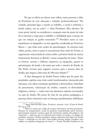 234
No que se referia aos alunos mais velhos, estava presente a idéia
de Pestalozzi de unir educação e trabalho profissionalizante: “Na
verdade, pretendia ligar o estudo ao trabalho, a escola à indústria e
fundir ambos, um no outro” — dizia Pestalozzi. Mas advertia: “Já
nesse ponto inicial, eu considerava a ocupação mais do ponto de vista
de se exercitar o corpo para o trabalho e a habilidade para o serviço, do
que em relação ao ganho monetário.”422
Novelino narra as suas
experiências na tipografia e na área agrícola, coordenada por Francisco
Bastos — que tinha mais caráter de aprendizagem. As meninas mais
velhas, porém, entre as quais se encontravam duas irmãs de Tomás, se
organizaram numa banda de música (aliás a primeira banda de música
inteiramente feminina no Brasil) e numa companhia de teatro. Tanto
os livretos, revistas e folhetos impressos na tipografia, quanto as
apresentações da banda e do teatro por todo o interior do Estado de
São Paulo serviam para angariar recursos para a imensa obra de
Anália, que chegou a abrir mais de 100 casas infantis.423
A obra abrangente de Anália Franco indica que faz parte dos
postulados espíritas uma visão social transformadora, alavancada pela
educação, com claras conotações igualitárias e democráticas. Liberdade
de pensamento, valorização da mulher, respeito às diversidades
religiosas e étnicas — todos esses são elementos espíritas encontrados
na ação de Anália. Do ponto de vista de sua prática pedagógica, a
presença desses elementos mais as heranças pestalozzianas, fröbelianas
422
Apud INCONTRI, Dora. Pestalozzi, educação e ética. (Carta de Stans)
Ed. cit., p. 156.
423
Deve-se anotar que a falta de recursos financeiros era fator gravíssimo.
Doações de simpatizantes, venda de produtos manufaturados pelos internos,
apresentações musicais e teatrais, apoio do movimento espírita, dos políticos e da
maçonaria — tudo isso não era suficiente para manter as escolas e os abrigos em
condições razoáveis. Embora guardasse intensa admiração pela figura de Anália
Franco — referindo-se a ela como “uma mulher virtuosa, íntegra, completa, uma
mulher na verdadeira designação do termo” — Tomás Novelino lembrava-se da
 