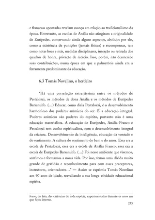 235
e francesas apontadas revelam avanço em relação ao tradicionalismo da
época. Entretanto, as escolas de Anália não atingiram a originalidade
de Eurípedes, conservando ainda alguns aspectos, abolidos por ele,
como a existência de punições (jamais físicas) e recompensas, tais
como notas boas e más, medidas disciplinares, inserção ou retirada dos
quadros de honra, privação de recreio. Isso, porém, não desmerece
suas contribuições, numa época em que a palmatória ainda era a
ferramenta predominante da educação.
6.3 Tomás Novelino, o herdeiro
“Há uma correlação estreitíssima entre os métodos de
Pestalozzi, os métodos de dona Anália e os métodos de Eurípedes
Barsanulfo. (…) Educar, como dizia Pestalozzi, é o desenvolvimento
harmonioso dos poderes anímicos do ser. É a educação integral.
Poderes anímicos são poderes do espírito, portanto não é uma
educação materialista. A educação de Eurípedes, Anália Franco e
Pestalozzi tem cunho espiritualista, com o desenvolvimento integral
da criatura. Desenvolvimento da inteligência, educação da vontade e
do sentimento. A cultura do sentimento do bem e do amor. Essa era a
escola de Pestalozzi, essa era a escola de Anália Franco, essa era a
escola de Eurípedes Barsanulfo. (…) Foi nesse ambiente que vivemos,
sentimos e formamos a nossa vida. Por isso, temos uma dívida muito
grande de gratidão e reconhecimento para com esses preceptores,
instrutores, orientadores…” — Assim se exprimia Tomás Novelino
aos 90 anos de idade, reavaliando a sua longa atividade educacional
espírita.
fome, do frio, das carências de toda espécie, experimentadas durante os anos em
que ficou interno.
 