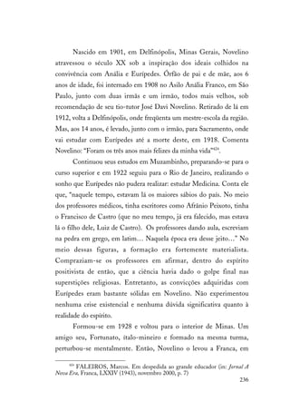 236
Nascido em 1901, em Delfinópolis, Minas Gerais, Novelino
atravessou o século XX sob a inspiração dos ideais colhidos na
convivência com Anália e Eurípedes. Órfão de pai e de mãe, aos 6
anos de idade, foi internado em 1908 no Asilo Anália Franco, em São
Paulo, junto com duas irmãs e um irmão, todos mais velhos, sob
recomendação de seu tio-tutor José Davi Novelino. Retirado de lá em
1912, volta a Delfinópolis, onde freqüenta um mestre-escola da região.
Mas, aos 14 anos, é levado, junto com o irmão, para Sacramento, onde
vai estudar com Eurípedes até a morte deste, em 1918. Comenta
Novelino: “Foram os três anos mais felizes da minha vida”424
.
Continuou seus estudos em Muzambinho, preparando-se para o
curso superior e em 1922 seguiu para o Rio de Janeiro, realizando o
sonho que Eurípedes não pudera realizar: estudar Medicina. Conta ele
que, “naquele tempo, estavam lá os maiores sábios do país. No meio
dos professores médicos, tinha escritores como Afrânio Peixoto, tinha
o Francisco de Castro (que no meu tempo, já era falecido, mas estava
lá o filho dele, Luiz de Castro). Os professores dando aula, escreviam
na pedra em grego, em latim… Naquela época era desse jeito…” No
meio dessas figuras, a formação era fortemente materialista.
Compraziam-se os professores em afirmar, dentro do espírito
positivista de então, que a ciência havia dado o golpe final nas
superstições religiosas. Entretanto, as convicções adquiridas com
Eurípedes eram bastante sólidas em Novelino. Não experimentou
nenhuma crise existencial e nenhuma dúvida significativa quanto à
realidade do espírito.
Formou-se em 1928 e voltou para o interior de Minas. Um
amigo seu, Fortunato, ítalo-mineiro e formado na mesma turma,
perturbou-se mentalmente. Então, Novelino o levou a Franca, em
424
FALEIROS, Marcos. Em despedida ao grande educador (in: Jornal A
Nova Era, Franca, LXXIV (1943), novembro 2000, p. 7)
 