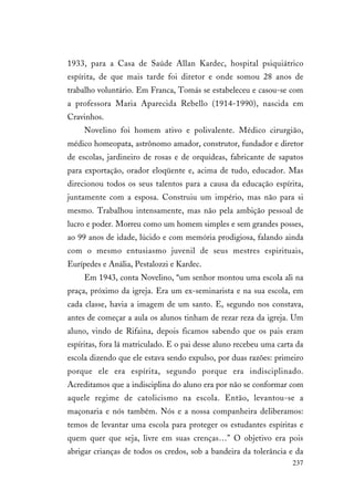237
1933, para a Casa de Saúde Allan Kardec, hospital psiquiátrico
espírita, de que mais tarde foi diretor e onde somou 28 anos de
trabalho voluntário. Em Franca, Tomás se estabeleceu e casou-se com
a professora Maria Aparecida Rebello (1914-1990), nascida em
Cravinhos.
Novelino foi homem ativo e polivalente. Médico cirurgião,
médico homeopata, astrônomo amador, construtor, fundador e diretor
de escolas, jardineiro de rosas e de orquídeas, fabricante de sapatos
para exportação, orador eloqüente e, acima de tudo, educador. Mas
direcionou todos os seus talentos para a causa da educação espírita,
juntamente com a esposa. Construiu um império, mas não para si
mesmo. Trabalhou intensamente, mas não pela ambição pessoal de
lucro e poder. Morreu como um homem simples e sem grandes posses,
ao 99 anos de idade, lúcido e com memória prodigiosa, falando ainda
com o mesmo entusiasmo juvenil de seus mestres espirituais,
Eurípedes e Anália, Pestalozzi e Kardec.
Em 1943, conta Novelino, “um senhor montou uma escola ali na
praça, próximo da igreja. Era um ex-seminarista e na sua escola, em
cada classe, havia a imagem de um santo. E, segundo nos constava,
antes de começar a aula os alunos tinham de rezar reza da igreja. Um
aluno, vindo de Rifaina, depois ficamos sabendo que os pais eram
espíritas, fora lá matriculado. E o pai desse aluno recebeu uma carta da
escola dizendo que ele estava sendo expulso, por duas razões: primeiro
porque ele era espírita, segundo porque era indisciplinado.
Acreditamos que a indisciplina do aluno era por não se conformar com
aquele regime de catolicismo na escola. Então, levantou-se a
maçonaria e nós também. Nós e a nossa companheira deliberamos:
temos de levantar uma escola para proteger os estudantes espíritas e
quem quer que seja, livre em suas crenças…” O objetivo era pois
abrigar crianças de todos os credos, sob a bandeira da tolerância e da
 