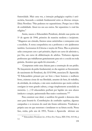 238
fraternidade. Mais uma vez, a intenção pedagógica espírita é anti-
sectária, buscando a unidade fundamental entre as diversas crenças.
Dizia Novelino: “Não podemos ter separativismo. Porque isso é falta
de cordialidade. Amai-vos uns aos outros. Ser separatista é o mal das
religiões.”
Assim, nasceu o Educandário Pestalozzi, abrindo suas portas em
1º de agosto de 1944, primeiro de maneira modesta e incipiente.
“Alugamos um cômodo, fizemos umas carteirinhas e começamos com
a escolinha. A nossa companheira era a professora e nós ajudávamos
também. Lecionamos lá Ciências e noções de Física. Mas as primeiras
aulas começaram com o pré-primário, depois um curso de admissão e,
por fim, um curso de alfabetização de adultos. Tínhamos algumas
professoras que trabalhavam gratuitamente para nós e a escola era toda
gratuita. Acontece que aquilo foi crescendo…”
Compraram então uma chácara para a construção de um prédio.
No lançamento da pedra fundamental, no dia seguinte ao bicentenário
do nascimento de Pestalozzi, dia 13/1/1946, anunciava D. Aparecida:
“O Educandário primará por ser livre e fazer homens e mulheres
livres, criaturas ciosas de sua liberdade, amantes do bem, do trabalho,
da atividade, da evolução, e não seres modorrentos que muito embora
consigam às vezes grande cultura, a traga simplesmente acumulada na
memória. (…) O educandário porfiará por lapidar em seus alunos
intelecto e coração, aprimorando-lhes razão e sentimento.”425
Para construir esse ideal, o sacrifício foi grande e demorou dois
anos para levantá-lo. Contribuições de confrades espíritas, algumas
campanhas e os recursos do casal não foram suficientes. Venderam a
própria casa em que moravam e instalaram-se na futura escola. Nessa
fase, então, pelo ano de 1953, Tomás e Aparecida abriram um
425
Educandário Pestalozzi (in: A Nova Era. Franca, XIX (734), 31/1/46, p
1.)
 