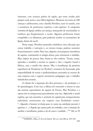 239
internato, com crianças pobres da região, que eram criadas pelo
próprio casal, junto a seus filhos legítimos. Moravam em torno de 100
crianças e adolescentes, com a família Novelino, num só casarão, com
a assistência de professores espíritas e não-espíritas. A campanha
contrária da Igreja católica era maciça, ameaçando de excomunhão os
católicos que freqüentassem a escola. Algumas professoras foram
compelidas a se afastarem, para poderem receber os sacramentos da
Igreja, dentro de sua fé.
Nessa etapa, Novelino pretendia estabelecer uma educação que
unisse trabalho e instrução e, ao mesmo tempo, pudesse sustentar
financeiramente a todos. Para isso, adquiriu uma pequena manufatura
de sapatos, contratando os antigos donos, para orientarem o trabalho.
Mas, depois de poucos dias, foram-se eles embora. Tomás, então,
aprendeu a modelar e montar os sapatos e deu o impulso inicial à
fábrica, com o auxílio dos alunos. Mas à semelhança da primeira
experiência de Pestalozzi em Neuhof, a tentativa foi fracassada, pela
impossibilidade de reunir o profissionalismo necessário ao sucesso de
uma empresa com o aspecto meramente pedagógico que o trabalho
infantil deve assumir.
A solução foi a separação dos dois processos, o de produção e o
de aprendizagem. Com isso, a fábrica foi crescendo e tornou-se uma
das maiores exportadoras de sapatos de Franca. Mas Novelino e a
esposa não se enriqueceram pessoalmente com isso. Aplicando a moral
espírita, que não incentiva o acúmulo do capital para enriquecimento
individual, construíram um império com finalidades sociais.
“…Quando o homem só deseja para si e para sua satisfação pessoal, é
egoísmo. (…) Aquele que ajunta pelo seu trabalho, com a intenção de
auxiliar o semelhante, pratica a lei de amor e caridade…”426
Até os 70
426
KARDEC, Allan. Le livre des Esprits. Ed. cit., item 883, p. 393-394.
 