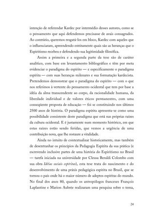 24
intenção de referendar Kardec por intermédio desses autores, como se
o pensamento que aqui defendemos precisasse de avais consagrados.
Ao contrário, queremos resgatá-los em bloco, Kardec com aqueles que
o influenciaram, apreendendo estritamente quais são as heranças que o
Espiritismo recebeu e defendendo sua legitimidade filosófica.
Assim a primeira e a segunda parte da tese são de caráter
analítico, com base em levantamento bibliográfico e têm por meta
evidenciar o paradigma do espírito — e especificamente o paradigma
espírita — com suas heranças milenares e sua formatação kardecista.
Pretendemos demonstrar que o paradigma do espírito — com o que
nos referimos à vertente do pensamento ocidental que tem por base a
idéia da alma transcendente ao corpo, da racionalidade humana, da
liberdade individual e de valores éticos permanentes, com uma
conseqüente proposta de educação — foi se constituindo nos últimos
2500 anos de história. O paradigma espírita apresenta-se como uma
possibilidade consistente deste paradigma que está nas próprias raízes
da cultura ocidental. E é justamente num momento histórico, em que
estas raízes estão sendo feridas, que vemos a urgência de uma
contribuição nova, que lhe restaure a vitalidade.
Ainda no intuito de contextualizar historicamente, mas também
de desentranhar os princípios da Pedagogia Espírita da sua prática (e
escrevendo inclusive partes de uma história do Espiritismo no Brasil
— tarefa iniciada na universidade por Cleusa Beraldi Colombo com
sua obra Idéias sociais espíritas), esta tese trata do nascimento e do
desenvolvimento de uma práxis pedagógica espírita no Brasil, que se
tornou o país onde há o maior número de adeptos espíritas do mundo.
No final dos anos 80, quando os antropólogos franceses François
Laplantine e Marion Aubrée realizaram uma pesquisa sobre o tema,
 