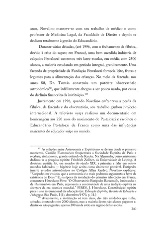 240
anos, Novelino manteve-se com seu trabalho de médico e como
professor de Medicina Legal, da Faculdade de Direito e depois se
dedicou totalmente à gestão do Educandário.
Durante várias décadas, (até 1996, com o fechamento da fábrica,
devido à crise do sapato em Franca), uma bem sucedida indústria de
calçados Pestalozzi sustentou três lares-escolas, em média com 2500
alunos, a maioria estudando em período integral, gratuitamente. Uma
fazenda de propriedade da Fundação Pestalozzi fornecia leite, frutas e
legumes para a alimentação das crianças. No meio da fazenda, nos
anos 80, Dr. Tomás construiu um potente observatório
astronômico427
, que infelizmente chegou a ser pouco usado, por causa
do declínio financeiro da instituição.428
Justamente em 1996, quando Novelino enfrentava a perda da
fábrica, da fazenda e do observatório, seu trabalho ganhou projeção
internacional. A televisão suíça realizou um documentário em
homenagem aos 250 anos do nascimento de Pestalozzi e escolheu o
Educandário Pestalozzi de Franca como uma das influências
marcantes do educador suíço no mundo.
427
As relações entre Astronomia e Espiritismo se deram desde o primeiro
momento. Camille Flammarion freqüentava a Sociedade Espírita de Paris e
recebeu, ainda jovem, grande estímulo de Kardec. Na Alemanha, outro astrônomo
dedicou-se à pesquisa espírita: Friedrich Zöllner, da Universidade de Leipzig. A
doutrina espírita foi, em meados do século XIX, a primeira a falar em outros
mundos habitados — hipótese hoje aceita como altamente provável. Eurípedes
inseriu estudos astronômicos no Colégio Allan Kardec. Novelino explicava:
“Eurípedes me ensinou que a astronomia é o mais poderoso argumento a favor da
existência de Deus.” E, na época da instalação do primeiro telescópio em Franca,
comentava Herculano Pires: “O Observatório Eurípedes Barsanulfo, lembrando o
de Flammarion em Paris, representa a continuidade de uma tradição espírita na
abertura da era cósmica mundial.” PIRES, J. Herculano. Contribuição espírita
para o ano internacional da educação (in: Educação Espírita, Revista de Educação e
Pedagogia. São Paulo, I (1), dezembro/1970, p. 11.)
428
Atualmente, a instituição só tem duas, das três unidades que tinha,
ativadas, contando com 2000 alunos, mas a maioria destes são alunos pagantes e,
dentre os não pagantes, apenas 280 ainda estão em regime de lar-escola.
 