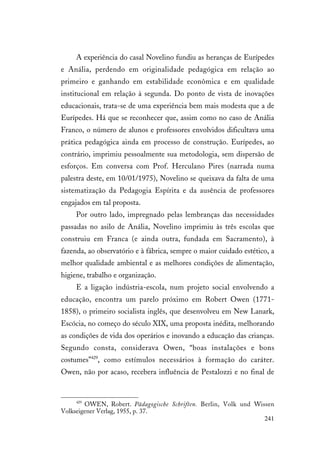 241
A experiência do casal Novelino fundiu as heranças de Eurípedes
e Anália, perdendo em originalidade pedagógica em relação ao
primeiro e ganhando em estabilidade econômica e em qualidade
institucional em relação à segunda. Do ponto de vista de inovações
educacionais, trata-se de uma experiência bem mais modesta que a de
Eurípedes. Há que se reconhecer que, assim como no caso de Anália
Franco, o número de alunos e professores envolvidos dificultava uma
prática pedagógica ainda em processo de construção. Eurípedes, ao
contrário, imprimiu pessoalmente sua metodologia, sem dispersão de
esforços. Em conversa com Prof. Herculano Pires (narrada numa
palestra deste, em 10/01/1975), Novelino se queixava da falta de uma
sistematização da Pedagogia Espírita e da ausência de professores
engajados em tal proposta.
Por outro lado, impregnado pelas lembranças das necessidades
passadas no asilo de Anália, Novelino imprimiu às três escolas que
construiu em Franca (e ainda outra, fundada em Sacramento), à
fazenda, ao observatório e à fábrica, sempre o maior cuidado estético, a
melhor qualidade ambiental e as melhores condições de alimentação,
higiene, trabalho e organização.
E a ligação indústria-escola, num projeto social envolvendo a
educação, encontra um parelo próximo em Robert Owen (1771-
1858), o primeiro socialista inglês, que desenvolveu em New Lanark,
Escócia, no começo do século XIX, uma proposta inédita, melhorando
as condições de vida dos operários e inovando a educação das crianças.
Segundo consta, considerava Owen, “boas instalações e bons
costumes”429
, como estímulos necessários à formação do caráter.
Owen, não por acaso, recebera influência de Pestalozzi e no final de
429
OWEN, Robert. Pädagogische Schriften. Berlin, Volk und Wissen
Volkseigener Verlag, 1955, p. 37.
 