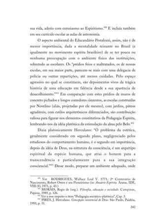 242
sua vida, aderiu com entusiasmo ao Espiritismo.430
E incluía também
em seu currículo escolar as aulas de astronomia.
O aspecto ambiental do Educandário Pestalozzi, assim, não é de
menor importância, dada a mentalidade reinante no Brasil (e
igualmente no movimento espírita brasileiro) de se ter pouca ou
nenhuma preocupação com o ambiente físico das instituições,
sobretudo as escolares. Os “prédios feios e maltratados, os de nossas
escolas, em sua maior parte, parecem-se mais com uma delegacia de
polícia ou outras repartições, até menos cuidadas. Pelo espaço
agressivo no qual se constituem, são depoimentos vivos da trágica
história de uma educação em falência desde a sua aparência de
desacolhimento.”431
Em comparação com estes prédios de muros de
concreto pichados e longos corredores cinzentos, as escolas construídas
por Novelino (aliás, projetadas por ele mesmo), com jardins, páteos
agradáveis, com estilos arquitetônicos diferenciados, são contribuição
valiosa para figurar nos elementos constitutivos da Pedagogia Espírita,
lembrando-nos da idéia platônica da estimulação da alma pelo Belo.432
Dizia platonicamente Herculano: “O problema da estética,
geralmente considerado em segundo plano, negligenciado pelos
estudiosos do comportamento humano, é o segundo em importância,
depois da idéia de Deus, na estrutura da consciência, é um arquétipo
espiritual da espécie humana, que atrai o homem para a
transcendência e particularmente para a sua integração
consciencial.”433
Desse modo, preparar um ambiente adequado, onde
430
Ver RODRIGUES, Wallace Leal V. 1771, 2º Centenário de
Nascimento, Robert Owen e seu Pioneirismo (in: Anuário Espírita. Araras, IDE,
VIII (8), 1971, p. 43.)
431
MORAIS, Regis de (org.). Filosofia, educação e sociedade. Campinas,
Papirus, 1989, p. 126.
432
Ver a esse respeito o ítem “Pedagogia socrático-platônica”, Cap. 3.
433
PIRES, J. Herculano. Concepção existencial de Deus. São Paulo, Paidéia,
1981, p. 31.
 
