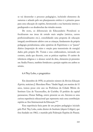 243
se vai desenrolar o processo pedagógico, incluindo elementos da
natureza e zelando pelo seu planejamento estético é o primeiro passo
para uma educação do espírito, favorecendo a sua harmonia interna e
predispondo-o ao desabrochar das virtudes morais.
De resto, os diferenciais do Educandário Pestalozzi se
focalizaram nas áreas de estudo mais amplas (música, cursos
profissionalizantes etc.), consolidando uma proposta de educação
integral; envolvimento afetivo com as crianças, fundamento da própria
pedagogia pestalozziana; aulas optativas de Espiritismo e os “passes”
diários (imposição de mãos e oração para transmissão de energia)
dados pelo próprio Dr. Tomás e seus colaboradores, iniciando um
contato, ainda que discreto, com as práticas espíritas. O caráter de
tolerância religiosa e o alcance social da obra, elementos já presentes
em Anália Franco, também fortalecem a posição espírita em ambos os
setores.
6.4 Ney Lobo, o pragmático
Em dezembro de 1970, no primeiro número da Revista Educação
Espírita, noticiava J. Herculano Pires: “André Segal, um menino de 11
anos, tomou posse este ano na Prefeitura da Cidade Mirim do
Instituto Lins de Vasconcellos, de Curitiba. O prefeito da capital
paranaense, Osmar Sabbag, esteve presente ao ato. Iniciava-se uma
curiosa experiência educacional que representa mais uma contribuição
espírita ao Ano Internacional da Educação.”434
Essa experiência fazia parte de um projeto pedagógico iniciado
pelo Prof. Ney Lobo, então diretor do Instituto (depois Colégio), que
fora fundado em 1963, e mantido pela Federação Espírita do Paraná.
 