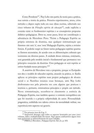 245
Como Pestalozzi437
, Ney Lobo não partiu da teoria para a prática,
mas extraiu a teoria da prática. Primeiro experimentou, atuou, criou
métodos e depois expôs tudo em suas obras escritas, sobretudo nos
cinco volumes de Filosofia espírita da educação438
, onde explicita a
conexão entre os fundamentos espíritas e as conseqüentes propostas
didático-pedagógicas. Deve-se, nesse passo, levar em consideração a
advertência de Herculano Pires: “Existe a Pedagogia Espírita na
própria estrutura da doutrina, mas qualquer sistematização que
fizermos não será ‘a’, mas ‘uma’ Pedagogia Espírita, sujeita a revisões
futuras. E poderão surgir no futuro tantas pedagogias espíritas quantas
se fizerem necessárias, de acordo com as diferenciações culturais que
ocorrerem em diversos países. A unidade desses sistemas, entretanto,
será garantida pelo modelo inicial e fundamental que permanece nos
princípios essenciais da doutrina. Uma pedagogia só será espírita se
estiver fundada nesses princípios.”439
A assertiva de Herculano vem a propósito, porque se Eurípedes
nos deu o modelo de educador espírita, atuando na prática, se Anália
aplicou os princípios espíritas num projeto pedagógico de alcance
social e se Novelino resumiu essas heranças, ante Ney Lobo
desfrontamo-nos pela primeira vez com alguém que praticou e
teorizou e, portanto, sistematizou princípios e propôs um método.
Nessa sistematização, reconhece-se claramente a essência da
Pedagogia Espírita, mas também aparece o contexto sociopolítico em
que foi inserida e a própria subjetividade do autor. Personalidade
pragmática, embebida nos valores cívicos da mentalidade militar, sua
experiência teve aspectos sui-generis.
437
Ver primeiro item do Cap. 5.
438
Impossível abranger aqui todos os aspectos levantados por estes cinco
volumes, dada a multiplicidade dos temas. Aqui apenas analisaremos alguns itens
mais pertinentes ao desenvolvimento do nosso trabalho.
439
PIRES, J. Herculano. Pedagogia Espírita. Ed. cit., p. 103.
 