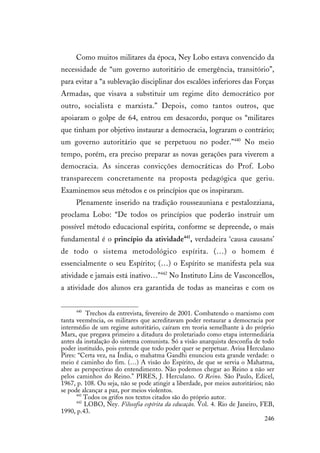 246
Como muitos militares da época, Ney Lobo estava convencido da
necessidade de “um governo autoritário de emergência, transitório”,
para evitar a “a sublevação disciplinar dos escalões inferiores das Forças
Armadas, que visava a substituir um regime dito democrático por
outro, socialista e marxista.” Depois, como tantos outros, que
apoiaram o golpe de 64, entrou em desacordo, porque os “militares
que tinham por objetivo instaurar a democracia, lograram o contrário;
um governo autoritário que se perpetuou no poder.”440
No meio
tempo, porém, era preciso preparar as novas gerações para viverem a
democracia. As sinceras convicções democráticas do Prof. Lobo
transparecem concretamente na proposta pedagógica que geriu.
Examinemos seus métodos e os princípios que os inspiraram.
Plenamente inserido na tradição rousseauniana e pestalozziana,
proclama Lobo: “De todos os princípios que poderão instruir um
possível método educacional espírita, conforme se depreende, o mais
fundamental é o princípio da atividade441
, verdadeira ‘causa causans’
de todo o sistema metodológico espírita. (…) o homem é
essencialmente o seu Espírito; (…) o Espírito se manifesta pela sua
atividade e jamais está inativo…”442
No Instituto Lins de Vasconcellos,
a atividade dos alunos era garantida de todas as maneiras e com os
440
Trechos da entrevista, fevereiro de 2001. Combatendo o marxismo com
tanta veemência, os militares que acreditavam poder restaurar a democracia por
intermédio de um regime autoritário, caíram em teoria semelhante à do próprio
Marx, que pregava primeiro a ditadura do proletariado como etapa intermediária
antes da instalação do sistema comunista. Só a visão anarquista desconfia de todo
poder instituído, pois entende que todo poder quer se perpetuar. Avisa Herculano
Pires: “Certa vez, na Índia, o mahatma Gandhi enunciou esta grande verdade: o
meio é caminho do fim. (…) A visão do Espírito, de que se servia o Mahatma,
abre as perspectivas do entendimento. Não podemos chegar ao Reino a não ser
pelos caminhos do Reino.” PIRES, J. Herculano. O Reino. São Paulo, Edicel,
1967, p. 108. Ou seja, não se pode atingir a liberdade, por meios autoritários; não
se pode alcançar a paz, por meios violentos.
441
Todos os grifos nos textos citados são do próprio autor.
442
LOBO, Ney. Filosofia espírita da educação. Vol. 4. Rio de Janeiro, FEB,
1990, p.43.
 