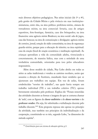 247
mais diversos objetivos pedagógicos. Nas séries iniciais (de 1ª a 4ª),
pela gestão da Cidade-Mirim e pela vivência em suas instituições-
miniaturas, entre elas, na área política: prefeitura-mirim, câmara de
vereadorees mirim; na área comercial: livraria, casa de artigos
esportivos, foto-boutique, farmácia, casa dos brinquedos; na área
financeira: uma agência mirim Bradesco; na área social: sala de jogos,
casa das bonecas; na área de comunicação e divulgação: agência mirim
de correios, jornal, estação de rádio comunitária; na área de segurança:
guarda-mirim, parque para a educação de trânsito; na área espiritual:
casa da oração (local de oração ecumênica e meditação espiritual). As
crianças aprendiam a vida da comunidade adulta, vivenciando-a
concretamente, de maneira lúdica, mas com a seriedade de uma
verdadeira comunidade, orientadas para isso pelos educadores
responsáveis.
Além desse modelo de cidade, Ney Lobo aboliu em todas as
séries as aulas tradicionais e vendeu as carteiras escolares, assim que
assumiu a direção do Instituto, mandando fazer módulos que se
ajustavam aos trabalhos em equipe. Em vez de aulas, foram
estabelecidas “sessões de trabalho”, nas quais havia sempre um
trabalho individual (TI) e um trabalho coletivo (TC), apenas
brevemente orientados pelo professor. Explica ele: “Foram removidas
das atividades docentes as formas e imagens do que se costuma chamar
de ‘aula’, com as figuras da classe-auditório e do aluno-ouvinte e do
professor-orador. Ou seja, foi substituída a verbalização docente pelo
trabalho discente.”443
Esta proposta repousa não apenas no princípio
da atividade, mas também nos princípios da individualização e da
cooperação, constituindo-se os três, segundo Lobo, “as dimensões do
método espírita”.
443
Contribuições para um sistema de educação espírita, p.3.
 