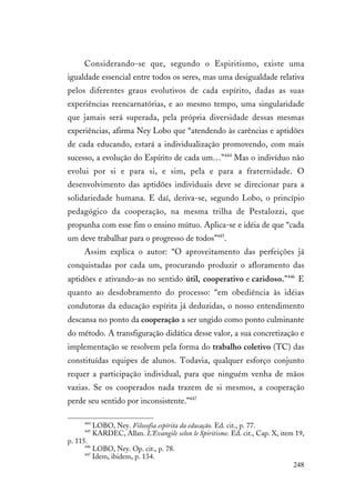 248
Considerando-se que, segundo o Espiritismo, existe uma
igualdade essencial entre todos os seres, mas uma desigualdade relativa
pelos diferentes graus evolutivos de cada espírito, dadas as suas
experiências reencarnatórias, e ao mesmo tempo, uma singularidade
que jamais será superada, pela própria diversidade dessas mesmas
experiências, afirma Ney Lobo que “atendendo às carências e aptidões
de cada educando, estará a individualização promovendo, com mais
sucesso, a evolução do Espírito de cada um…”444
Mas o indivíduo não
evolui por si e para si, e sim, pela e para a fraternidade. O
desenvolvimento das aptidões individuais deve se direcionar para a
solidariedade humana. E daí, deriva-se, segundo Lobo, o princípio
pedagógico da cooperação, na mesma trilha de Pestalozzi, que
propunha com esse fim o ensino mútuo. Aplica-se e idéia de que “cada
um deve trabalhar para o progresso de todos”445
.
Assim explica o autor: “O aproveitamento das perfeições já
conquistadas por cada um, procurando produzir o afloramento das
aptidões e ativando-as no sentido útil, cooperativo e caridoso.”446
E
quanto ao desdobramento do processo: “em obediência às idéias
condutoras da educação espírita já deduzidas, o nosso entendimento
descansa no ponto da cooperação a ser ungido como ponto culminante
do método. A transfiguração didática desse valor, a sua concretização e
implementação se resolvem pela forma do trabalho coletivo (TC) das
constituídas equipes de alunos. Todavia, qualquer esforço conjunto
requer a participação individual, para que ninguém venha de mãos
vazias. Se os cooperados nada trazem de si mesmos, a cooperação
perde seu sentido por inconsistente.”447
444
LOBO, Ney. Filosofia espírita da educação. Ed. cit., p. 77.
445
KARDEC, Allan. L'Evangile selon le Spiritisme. Ed. cit., Cap. X, item 19,
p. 115.
446
LOBO, Ney. Op. cit., p. 78.
447
Idem, ibidem, p. 134.
 