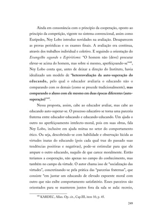 249
Ainda em consonância com o princípio da cooperação, oposto ao
princípio da competição, vigente no sistema convencional, assim como
Eurípedes, Ney Lobo introduz novidades na avaliação. Desaparecem
as provas periódicas e os exames finais. A avaliação era contínua,
através dos trabalhos individual e coletivo. E seguindo a orientação do
Evangelho segundo o Espiritismo: “O homem não (deve) procurar
elevar-se acima do homem, mas sobre si mesmo, aperfeiçoando-se”448
,
Ney Lobo conta que, antes de deixar a direção do Instituto, havia
idealizado um modelo de “hetereovaliação da auto-superação do
educando, pelo qual o educador avaliaria o educando não o
comparando com os demais (como se procede tradicionalmente), mas
comparando o aluno com ele mesmo em duas épocas diferentes (auto-
superação)”449
.
Nessa proposta, assim, cabe ao educador avaliar, mas cabe ao
educando auto-superar-se. O processo educativo se torna uma parceria
fraterna entre educador-educando e educando-educando. Um ajuda o
outro no aperfeiçoamento intelecto-moral, pois em suas obras, fala
Ney Lobo, inclusive em ajuda mútua no setor do comportamento
ético. Ou seja, descobrindo-se com habilidade e observação lúcida as
virtudes inatas do educando (pois cada qual traz do passado suas
tendências positivas e negativas), pode-se estimular para que ele
ampare o outro educando, naquilo de que carece moralmente. Então
teríamos a cooperação, não apenas no campo do conhecimento, mas
também no campo da virtude. O autor chama isso de “socialização das
virtudes”, concretizando-se pela prática das “parcerias fraternas”, que
consiste “em juntar um educando de elevado expoente moral com
outro que não exibe comportamento satisfatório. Esses parceiros são
orientados para se manterem juntos fora da sala se aula: recreio,
448
KARDEC, Allan. Op. cit., Cap.III, item 10, p. 45.
 