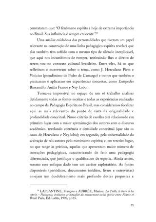 25
constataram que: “O fenômeno espírita é hoje de extrema importância
no Brasil. Sua influência é sempre crescente.”34
Uma análise cuidadosa das personalidades que tiveram um papel
relevante na construção de uma linha pedagógico-espírita revelará que
elas também têm sofrido com o mesmo tipo de silêncio inexplicável,
que aqui nos incumbimos de romper, restituindo-lhes o direito de
terem voz no contexto cultural brasileiro. Entre eles, há os que
refletiram e escreveram sobre o tema, como J. Herculano Pires e
Vinicius (pseudônimo de Pedro de Camargo) e outros que também o
praticaram e aplicaram em experiências concretas, como Eurípedes
Barsanulfo, Anália Franco e Ney Lobo.
Torna-se impossível no espaço de um só trabalho analisar
detidamente todas as fontes escritas e todas as experiências realizadas
no campo da Pedagogia Espírita no Brasil, mas consideramos focalizar
aqui as mais relevantes do ponto de vista da originalidade e
profundidade conceitual. Nosso critério de escolha está relacionado em
primeiro lugar com a maior aproximação dos autores com o discurso
acadêmico, revelando coerência e densidade conceitual (que são os
casos de Herculano e Ney lobo); em segundo, pela universalidade da
aceitação de tais autores pelo movimento espírita; e, em terceiro lugar,
no que tange às práticas, aquelas que apresentam maior número de
inovações pedagógicas, caracterizando de fato uma pedagogia
diferenciada, que justifique o qualificativo de espírita. Ainda assim,
mesmo esse enfoque dado tem um caráter exploratório. As fontes
disponíveis (periódicos, documentos inéditos, livros e entrevistas)
ensejam um desdobramento mais profundo destas propostas e
34
LAPLANTINE, François e AUBRÉE, Marion. La Table, le livre et les
esprits - Naissance, évolution et actualité du mouvement social spirite entre France et
Brésil. Paris, Ed. Lattès, 1990, p.165.
 