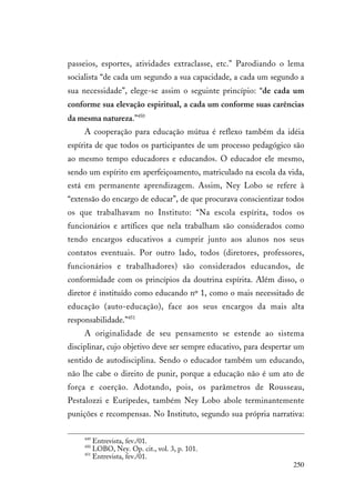 250
passeios, esportes, atividades extraclasse, etc.” Parodiando o lema
socialista “de cada um segundo a sua capacidade, a cada um segundo a
sua necessidade”, elege-se assim o seguinte princípio: “de cada um
conforme sua elevação espiritual, a cada um conforme suas carências
da mesma natureza.”450
A cooperação para educação mútua é reflexo também da idéia
espírita de que todos os participantes de um processo pedagógico são
ao mesmo tempo educadores e educandos. O educador ele mesmo,
sendo um espírito em aperfeiçoamento, matriculado na escola da vida,
está em permanente aprendizagem. Assim, Ney Lobo se refere à
“extensão do encargo de educar”, de que procurava conscientizar todos
os que trabalhavam no Instituto: “Na escola espírita, todos os
funcionários e artífices que nela trabalham são considerados como
tendo encargos educativos a cumprir junto aos alunos nos seus
contatos eventuais. Por outro lado, todos (diretores, professores,
funcionários e trabalhadores) são considerados educandos, de
conformidade com os princípios da doutrina espírita. Além disso, o
diretor é instituído como educando nº 1, como o mais necessitado de
educação (auto-educação), face aos seus encargos da mais alta
responsabilidade.”451
A originalidade de seu pensamento se estende ao sistema
disciplinar, cujo objetivo deve ser sempre educativo, para despertar um
sentido de autodisciplina. Sendo o educador também um educando,
não lhe cabe o direito de punir, porque a educação não é um ato de
força e coerção. Adotando, pois, os parâmetros de Rousseau,
Pestalozzi e Eurípedes, também Ney Lobo abole terminantemente
punições e recompensas. No Instituto, segundo sua própria narrativa:
449
Entrevista, fev./01.
450
LOBO, Ney. Op. cit., vol. 3, p. 101.
451
Entrevista, fev./01.
 