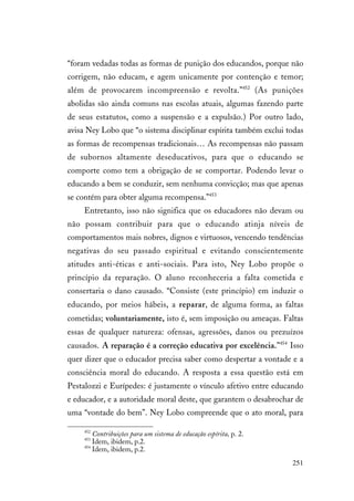 251
“foram vedadas todas as formas de punição dos educandos, porque não
corrigem, não educam, e agem unicamente por contenção e temor;
além de provocarem incompreensão e revolta.”452
(As punições
abolidas são ainda comuns nas escolas atuais, algumas fazendo parte
de seus estatutos, como a suspensão e a expulsão.) Por outro lado,
avisa Ney Lobo que “o sistema disciplinar espírita também exclui todas
as formas de recompensas tradicionais… As recompensas não passam
de subornos altamente deseducativos, para que o educando se
comporte como tem a obrigação de se comportar. Podendo levar o
educando a bem se conduzir, sem nenhuma convicção; mas que apenas
se contém para obter alguma recompensa.”453
Entretanto, isso não significa que os educadores não devam ou
não possam contribuir para que o educando atinja níveis de
comportamentos mais nobres, dignos e virtuosos, vencendo tendências
negativas do seu passado espiritual e evitando conscientemente
atitudes anti-éticas e anti-sociais. Para isto, Ney Lobo propõe o
princípio da reparação. O aluno reconheceria a falta cometida e
consertaria o dano causado. “Consiste (este princípio) em induzir o
educando, por meios hábeis, a reparar, de alguma forma, as faltas
cometidas; voluntariamente, isto é, sem imposição ou ameaças. Faltas
essas de qualquer natureza: ofensas, agressões, danos ou prezuízos
causados. A reparação é a correção educativa por excelência.”454
Isso
quer dizer que o educador precisa saber como despertar a vontade e a
consciência moral do educando. A resposta a essa questão está em
Pestalozzi e Eurípedes: é justamente o vínculo afetivo entre educando
e educador, e a autoridade moral deste, que garantem o desabrochar de
uma “vontade do bem”. Ney Lobo compreende que o ato moral, para
452
Contribuições para um sistema de educação espírita, p. 2.
453
Idem, ibidem, p.2.
454
Idem, ibidem, p.2.
 