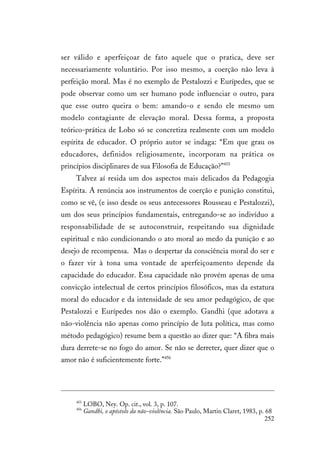 252
ser válido e aperfeiçoar de fato aquele que o pratica, deve ser
necessariamente voluntário. Por isso mesmo, a coerção não leva à
perfeição moral. Mas é no exemplo de Pestalozzi e Eurípedes, que se
pode observar como um ser humano pode influenciar o outro, para
que esse outro queira o bem: amando-o e sendo ele mesmo um
modelo contagiante de elevação moral. Dessa forma, a proposta
teórico-prática de Lobo só se concretiza realmente com um modelo
espírita de educador. O próprio autor se indaga: “Em que grau os
educadores, definidos religiosamente, incorporam na prática os
princípios disciplinares de sua Filosofia de Educação?”455
Talvez aí resida um dos aspectos mais delicados da Pedagogia
Espírita. A renúncia aos instrumentos de coerção e punição constitui,
como se vê, (e isso desde os seus antecessores Rousseau e Pestalozzi),
um dos seus princípios fundamentais, entregando-se ao indivíduo a
responsabilidade de se autoconstruir, respeitando sua dignidade
espiritual e não condicionando o ato moral ao medo da punição e ao
desejo de recompensa. Mas o despertar da consciência moral do ser e
o fazer vir à tona uma vontade de aperfeiçoamento depende da
capacidade do educador. Essa capacidade não provém apenas de uma
convicção intelectual de certos princípios filosóficos, mas da estatura
moral do educador e da intensidade de seu amor pedagógico, de que
Pestalozzi e Eurípedes nos dão o exemplo. Gandhi (que adotava a
não-violência não apenas como princípio de luta política, mas como
método pedagógico) resume bem a questão ao dizer que: “A fibra mais
dura derrete-se no fogo do amor. Se não se derreter, quer dizer que o
amor não é suficientemente forte.”456
455
LOBO, Ney. Op. cit., vol. 3, p. 107.
456
Gandhi, o apóstolo da não-violência. São Paulo, Martin Claret, 1983, p. 68
 