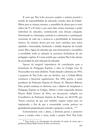 253
É certo que Ney Lobo procurou ampliar o máximo possível o
sentido de responsabilidade do educando, criando, além da Cidade-
Mirim para as crianças menores, a assembléia de alunos para os mais
velhos (de 5ª a 8ª série) e, por outro lado, tentou minimizar o poder
individual do educador, estabelecendo uma direção colegiada.
Amenizando-se a hierarquia, aumenta-se a autonomia e a participação
consciente de cada um e arranca-se a possibilidade de dominação
tirânica. As relações devem por esse meio caminhar para maior
eqüidade e fraternidade, facilitando o aludido despertar da vontade
moral. Mas a figura do educador que ama intensamente e exemplifica
a moralidade ainda se sobrepõe às estruturas facilitadoras do ato
pedagógico espírita. E é nesse sentido que o próprio Ney Lobo adverte
da necessidade de auto-educação do educador.
Apesar da inegável importância da contribuição para a
formulação da Pedagogia Espírita, a obra no Colégio Lins de
Vasconcellos teve triste desfecho. Tendo deixado a diretoria em 1974,
a proposta de Ney Lobo caiu em declínio, mas a Cidade-Mirim
continuou a funcionar regularmente. Em 1995, porém, o então
presidente da Federação Espírita do Paraná, Sr. Maurício Roberto
Silva, propôs mudança na diretoria, com o objetivo de reimplantar a
Pedagogia Espírita no Colégio. Afirma a então empossada diretora
Elizete Bahls Gomes da Silva, em documento redigido aos
Conselheiros da Federação Espírita do Paraná, em 26/11/98, que
“houve consenso de que este trabalho exigiria tempo para ser
implantado, a fim de que a comunidade escolar pudesse ser
gradualmente preparada para entender a proposta e aceitá-la…”457
Coerentemente com o plano, a diretoria passou a promover
cursos e estudos sobre o tema, tendo o próprio Prof. Ney Lobo
457
Este trecho e os subseqüentes são extraídos de cópias de cartas, que a
professora Elizete Bahls Gomes da Silva nos forneceu.
 
