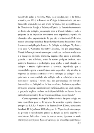 254
ministrado aulas a respeito. Mas, inesperandamente e de forma
arbitrária, em 1998, à diretoria do Colégio foi comunicado que este
havia sido arrendado para um grupo particular. Sob a presidência do
Sr. Napoleão de Araújo, a Federação Espírita do Paraná simplesmente
se desfez do Colégio, juntamente com a Cidade-Mirim e toda a
proposta de se implantar novamente uma experiência espírita de
educação, sob a argumentação de que não era função da Federação
manter um colégio espírita e de que havia problemas financeiros. Num
documento redigido pela diretoria do Colégio, apoiada por Ney Lobo,
lê-se que: “O Conselho Federativo Estadual, seja por precipitação,
falta de informação ou até mesmo por convicção, condenou a educação
e a Pedagogia Espírita, inclusive, negando-lhes apoio e estímulo,
quando: - não solicitou, antes de tomar qualquer decisão, uma
auditoria financeira e pedagógica, para avaliar a real situação do
colégio; - tratou sigilosamente o assunto, impedindo que a
comunidade espírita se manifestasse ante a questão; - não atendeu às
rogativas de discussão/reflexão sobre a extinção do colégio; - não
priorizou a continuidade do colégio sob a administração do
movimento espírita; - votou pela não continuidade do trabalho
desenvolvido no Colégio Lins de Vasconcellos e, finalmente, quando –
privilegiou um grupo econômico em particular, alheio ao ideal espírita,
o que pode implicar também em indisponibilidade, no futuro, de um
patrimônio inestimável do movimento espírita do nosso Estado.”
Outro argumento usado pela Federação foi o de que o colégio em
nada contribuía para a divulgação da doutrina espírita (função
precípua da F.E.P.). A resposta da diretora Profª. Elizete, numa carta
datada de 11 de junho de 1998, diriga ao Sr. Napoelão, demonstra que
ela possuía o entendimento preciso da função da escola espírita e o
movimento federativo, como de outras vezes, ignorava os reais
objetivos da doutrina de Kardec: “A função de um colégio espírita não
 