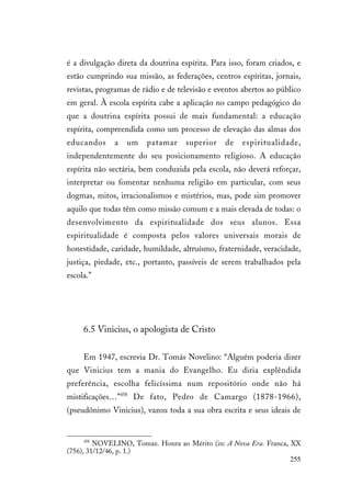 255
é a divulgação direta da doutrina espírita. Para isso, foram criados, e
estão cumprindo sua missão, as federações, centros espíritas, jornais,
revistas, programas de rádio e de televisão e eventos abertos ao público
em geral. À escola espírita cabe a aplicação no campo pedagógico do
que a doutrina espírita possui de mais fundamental: a educação
espírita, compreendida como um processo de elevação das almas dos
educandos a um patamar superior de espiritualidade,
independentemente do seu posicionamento religioso. A educação
espírita não sectária, bem conduzida pela escola, não deverá reforçar,
interpretar ou fomentar nenhuma religião em particular, com seus
dogmas, mitos, irracionalismos e mistérios, mas, pode sim promover
aquilo que todas têm como missão comum e a mais elevada de todas: o
desenvolvimento da espiritualidade dos seus alunos. Essa
espiritualidade é composta pelos valores universais morais de
honestidade, caridade, humildade, altruísmo, fraternidade, veracidade,
justiça, piedade, etc., portanto, passíveis de serem trabalhados pela
escola.”
6.5 Vinicius, o apologista de Cristo
Em 1947, escrevia Dr. Tomás Novelino: “Alguém poderia dizer
que Vinicius tem a mania do Evangelho. Eu diria explêndida
preferência, escolha felicíssima num repositório onde não há
mistificações…”458
De fato, Pedro de Camargo (1878-1966),
(pseudônimo Vinicius), vazou toda a sua obra escrita e seus ideais de
458
NOVELINO, Tomaz. Honra ao Mérito (in: A Nova Era. Franca, XX
(756), 31/12/46, p. 1.)
 