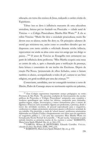 256
educação, em torno dos ensinos de Jesus, realçando o caráter cristão do
Espiritismo.
Talvez isso se deva à influência marcante de uma educadora
metodista, famosa por ter fundado em Piracicaba — cidade natal de
Vinicius — o Colégio Piracicabano: Martha Hitt Watts.459
A ela se
refere Vinicius: “Muito lhe deve a sociedade piracicabana; muito lhe
devem seus ex-alunos; muito lhe devo eu. Os princípios salutares de
moral que ministrou-me, assim como os conselhos elevados que me
dispensou com tanto carinho e solicitude durante minha infância,
repercurtem-me ainda na alma como uma voz amiga que me dirige os
passos…”460
O amor de Vinicius ao Evangelho teve certamente sua
parte de influência desta professora. “Miss Martha ocupava uma mesa
ao centro da sala, e, após a chamada para a verificação da presença,
fazia leitura e comentário de um trecho das Escrituras. Depois da
oração Pai-Nosso, ‘pronunciada de olhos fechados, como o faziam
também os alunos, acompanhando-a todos de pé’, cantava-se um hino
religioso, em geral escolhido por uma das crianças.”461
Comerciante, autodidata, sem ter conseguido terminar o curso de
Direito, Pedro de Camargo atuou no movimento espírita em palestras,
459
Esse Colégio representou importante avanço pedagógico na então
Província de São Paulo. “Às precárias condições de funcionamento das escolas
públicas de Piracicaba, o ‘Colégio Piracicabano’ antepunha uma completa e
moderna aparelhagem que incluía luz elétrica, campainha para chamadas,
quadros-negros, mapas, microscópios e outros instrumentos para o ensino de
Química e Física no curso secundário. Quanto aos professores, a presença, desde o
início das atividades escolares, de pessoal especializado para o magistério,
credenciava os colégios protestantes americanos quanto à eficiência e seriedade de
seu trabalho. Em particular, a vinda de ‘school marms’, professoras missionárias
diplomadas nos Estados Unidos e freqüentemente com vários anos de experiência
no magistério público (…) foi uma das constantes: Miss Martha Watts era
formada pela ‘Escola Normal’ de Louisville…” Na pré-escola, “ensinavam-se pelo
método intuitivo as primeiras noções de ler, escrever e contar.” BARBANTI,
Maria Lúcia Spedo Hilsdorf. Op. cit., p. 164 e 171.
460
GARCIA, Wilson & MONTEIRO, Eduardo Carvalho. Vinicius,
educador de almas. São Paulo, EME, 1995, p.51.
461
BARBANTI, Maria Lúcia Spedo Hilsdorf. Op. cit., p. 172.
 