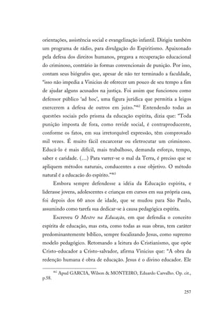 257
orientações, assistência social e evangelização infantil. Dirigiu também
um programa de rádio, para divulgação do Espiritismo. Apaixonado
pela defesa dos direitos humanos, pregava a recuperação educacional
do criminoso, contrário às formas convencionais de punição. Por isso,
contam seus biógrafos que, apesar de não ter terminado a faculdade,
“isso não impedia a Vinicius de oferecer um pouco de seu tempo a fim
de ajudar alguns acusados na justiça. Foi assim que funcionou como
defensor público ‘ad hoc’, uma figura jurídica que permitia a leigos
exercerem a defesa de outros em juízo.”462
Entendendo todas as
questões sociais pelo prisma da educação espírita, dizia que: “Toda
punição imposta de fora, como revide social, é contraproducente,
conforme os fatos, em sua irretorquível expressão, têm comprovado
mil vezes. É muito fácil encarcerar ou eletrocutar um criminoso.
Educá-lo é mais difícil, mais trabalhoso, demanda esforço, tempo,
saber e caridade. (…) Para varrer-se o mal da Terra, é preciso que se
apliquem métodos naturais, conducentes a esse objetivo. O método
natural é a educacão do espírito.”463
Embora sempre defendesse a idéia da Educação espírita, e
liderasse jovens, adolescentes e crianças em cursos em sua própria casa,
foi depois dos 60 anos de idade, que se mudou para São Paulo,
assumindo como tarefa sua dedicar-se à causa pedagógica espírita.
Escreveu O Mestre na Educação, em que defendia o conceito
espírita de educação, mas esta, como todas as suas obras, tem caráter
predominantemente bíblico, sempre focalizando Jesus, como supremo
modelo pedagógico. Retomando a leitura do Cristianismo, que opõe
Cristo-educador a Cristo-salvador, afirma Vinicius que: “A obra da
redenção humana é obra de educação. Jesus é o divino educador. Ele
462
Apud GARCIA, Wilson & MONTEIRO, Eduardo Carvalho. Op. cit.,
p.58.
 