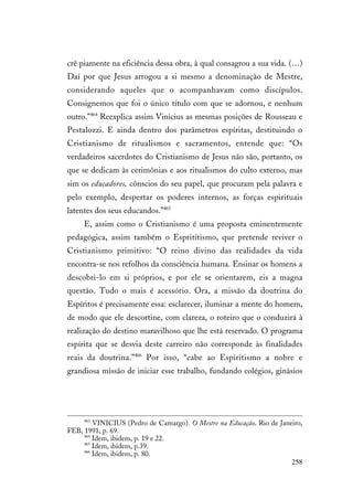 258
crê piamente na eficiência dessa obra, à qual consagrou a sua vida. (…)
Daí por que Jesus arrogou a si mesmo a denominação de Mestre,
considerando aqueles que o acompanhavam como discípulos.
Consignemos que foi o único título com que se adornou, e nenhum
outro.”464
Reexplica assim Vinicius as mesmas posições de Rousseau e
Pestalozzi. E ainda dentro dos parâmetros espíritas, destituindo o
Cristianismo de ritualismos e sacramentos, entende que: “Os
verdadeiros sacerdotes do Cristianismo de Jesus não são, portanto, os
que se dedicam às cerimônias e aos ritualismos do culto externo, mas
sim os educadores, cônscios do seu papel, que procuram pela palavra e
pelo exemplo, despertar os poderes internos, as forças espirituais
latentes dos seus educandos.”465
E, assim como o Cristianismo é uma proposta eminentemente
pedagógica, assim também o Esprititismo, que pretende reviver o
Cristianismo primitivo: “O reino divino das realidades da vida
encontra-se nos refolhos da consciência humana. Ensinar os homens a
descobri-lo em si próprios, e por ele se orientarem, eis a magna
questão. Tudo o mais é acessório. Ora, a missão da doutrina do
Espíritos é precisamente essa: esclarecer, iluminar a mente do homem,
de modo que ele descortine, com clareza, o roteiro que o conduzirá à
realização do destino maravilhoso que lhe está reservado. O programa
espírita que se desvia deste carreiro não corresponde às finalidades
reais da doutrina.”466
Por isso, “cabe ao Espiritismo a nobre e
grandiosa missão de iniciar esse trabalho, fundando colégios, ginásios
463
VINICIUS (Pedro de Camargo). O Mestre na Educação. Rio de Janeiro,
FEB, 1991, p. 69.
464
Idem, ibidem, p. 19 e 22.
465
Idem, ibidem, p.39.
466
Idem, ibidem, p. 80.
 