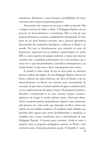 26
experiências. Entretanto, a nossa intenção e possibilidade é de traçar
contornos, para compor um panorama genérico.
Essa, porém, não é apenas um tese que se refere ao passado. Não
é simples escavação de idéias e dados. A Pedagogia Espírita está em
processo de desenvolvimento e constituição. Não se trata de uma
proposta fechada em si mesma, completamente sistematizada. E como
parte de um devir histórico presente, não é possível apreendê-la
desconectada dos parâmetros ideológicos e culturais no Brasil e no
mundo. Por isso, se historicamente, para entender as raízes do
Espiritismo, reportamo-nos ao problema epistemológico no século
XIX e a vários aspectos da tradição ocidental, o tempo todo fazemos
conexões com a atualidade, polemizando com o pós-moderno, que a
nosso ver é o que está perturbando a consciência contemporânea e, ao
mesmo tempo, é o que mais se opõe a uma proposta como a nossa.
E quando se trata, afinal, de pôr na mesa quais os contornos
precisos, embora não rígidos, de uma Pedagogia Espírita, fazemos de
forma a abstrair das raízes históricas, das obras de Kardec e do seu
desenvolvimento no Brasil, um universo mais sistematizado de
conceitos, do que todos os autores espíritas até agora o puderam fazer,
no seu condicionamento de espaço e tempo. Na perspectiva histórico-
filosófica, considerando-se as mais remotas origens socrático-
platônicas até chegar às escolas espíritas atuais, sobressaem idéias-
chaves e propostas práticas inegavelmente originais e que, certamente,
pela primeira vez, estão sendo aqui abarcadas em bloco, dentro dos
critérios de um trabalho acadêmico. O ineditismo deste trabalho, que
pretende abrir espaços para outros desdobramentos e pesquisas, se
completa com a nossa contribuição para a sistematização de uma
Pedagogia Espírita. A terceira parte, portanto, divide-se entre a
pesquisa sobre as propostas pedagógicas espíritas no Brasil e uma
conclusão nossa, abstraindo princípios gerais. O Capítulo 7, assim,
 