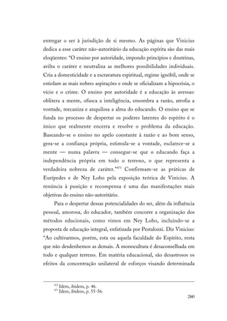 260
entregar o ser à jurisdição de si mesmo. As páginas que Vinicius
dedica a esse caráter não-autoritário da educação espírita são das mais
eloqüentes: “O ensino por autoridade, impondo princípios e doutrinas,
avilta o caráter e neutraliza as melhores possibilidades individuais.
Cria a domesticidade e a escravatura espiritual, regime ignóbil, onde se
estiolam as mais nobres aspirações e onde se oficializam a hipocrisia, o
vício e o crime. O ensino por autoridade é a educação às avessas:
oblitera a mente, ofusca a inteligência, ensombra a razão, atrofia a
vontade, mecaniza e anquilosa a alma do educando. O ensino que se
funda no processo de despertar os poderes latentes do espírito é o
único que realmente encerra e resolve o problema da educação.
Baseando-se o ensino no apelo constante à razão e ao bom senso,
gera-se a confiança própria, estimula-se a vontade, esclarece-se a
mente — numa palavra — consegue-se que o educando faça a
independência própria em todo o terreno, o que representa a
verdadeira nobreza de caráter.”473
Confirmam-se as práticas de
Eurípedes e de Ney Lobo pela exposição teórica de Vinicius. A
renúncia à punição e recompensa é uma das manifestações mais
objetivas do ensino não-autoritário.
Para o despertar dessas potencialidades do ser, além da influência
pessoal, amorosa, do educador, também concorre a organização dos
métodos educionais, como vimos em Ney Lobo, incluindo-se a
proposta de educação integral, enfatizada por Pestalozzi. Diz Vinicius:
“Ao cultivarmos, porém, esta ou aquela faculdade do Espírito, resta
que não desdenhemos as demais. A monocultura é desaconselhada em
todo e qualquer terreno. Em matéria educacional, são desastrosos os
efeitos da concentração unilateral de esforços visando determinada
472
Idem, ibidem, p. 46.
473
Idem, ibidem, p. 55-56.
 