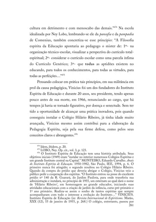 261
cultura em detrimento e com menoscabo das demais.”474
Na escola
idealizada por Ney Lobo, lembrando-se ele da pansofia e da pampædia
de Comenius, também concretiza-se esse princípio: “A Filosofia
espírita da Educação apontaria ao pedagogo o mister de: 1º- na
organização técnico-escolar, visualizar a perspectiva do currículo total-
espiritual; 2º- considerar o currículo escolar como uma parcela ínfima
do Currículo Genérico; 3º- que todas as aptidões existem no
educando, para todos os conhecimentos, para todas as virtudes, para
todas as perfeições…”475
Pensando colocar em prática tais princípios, em sua militância em
prol da causa pedagógica, Vinicius foi um dos fundadores do Instituto
Espírita de Educação e durante 20 anos, seu presidente, tendo apenas
pouco antes de sua morte, em 1966, renunciando ao cargo, que há
tempos já havia se tornado figurativo, por doença e senectude. Sem ter
tido a oportunidade de alcançar uma prática inovadora, pois quando
conseguiu instalar o Colégio Hilário Ribeiro, já tinha idade muito
avançada, Vinicius mesmo assim contribui para a elaboração da
Pedagogia Espírita, seja pela sua firme defesa, como pelos seus
conceitos claros e abrangentes.476
474
Idem, ibidem, p. 20.
475
LOBO, Ney. Op. cit., vol. 3, p. 123.
476
O Instituto Espírita de Educação tem uma história atribulada. Seus
objetivos iniciais (1949) eram “instalar no interior numerosos Colégios Espíritas e
um grande Instituto central na Capital.” MONTEIRO, Eduardo Carvalho. Anais
do Instituto Espírita de Educação. 1950-1982, São Paulo, IEE, 1994, p. 6. O
primeiro nunca foi atingido; o segundo resultou no Colégio Hilário Ribeiro.
Quando da compra do prédio que deveria abrigar o Colégio, Vinicius veio a
público pedir a cooperação dos espíritas. “O Instituto entrou na posse do excelente
prédio nº 140 da R. Guarará, do Jardim Paulista, para onde transferiu sua
administração e instalará, no princípio de 1955, um externato ao qual dará o nome
de ‘Hilário Ribeiro’, em homenagem ao grande educador, iniciando suas
atividades educacionais com a criação de jardim da infância, curso pré-primário e
1º ano primário. Realiza-se assim o sonho de tantos espíritas que sempre
acompanharam com todo o interesse a evolução do Instituto…” VINICIUS.
Instituto Espírita de Educação (in: Revista Internacional de Espiritismo. Matão,
XXX (12), 15 de janeiro de 1955, p. 268.) O colégio, entretanto, passou por
 