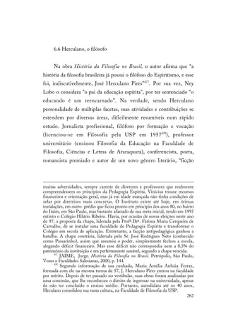 262
6.6 Herculano, o filósofo
Na obra História da Filosofia no Brasil, o autor afirma que “a
história da filosofia brasileira já possui o filófoso do Espiritismo, e esse
foi, indiscutivelmente, José Herculano Pires”477
. Por sua vez, Ney
Lobo o considera “o pai da educação espírita”, por ter sentenciado “o
educando é um reencarnado”. Na verdade, sendo Herculano
personalidade de múltiplas facetas, suas atividades e contribuições se
estendem por diversas áreas, dificilmente resumíveis num rápido
estudo. Jornalista profissional, filófoso por formação e vocação
(licenciou-se em Filosofia pela USP em 1957478
), professor
universitário (ensinou Filosofia da Educação na Faculdade de
Filosofia, Ciências e Letras de Araraquara), conferencista, poeta,
romancista premiado e autor de um novo gênero literário, “ficção
muitas adversidades, sempre carente de diretores e professores que realmente
compreendessem os princípios da Pedagogia Espírita. Vinicius trouxe recursos
financeiros e orientação geral, mas já em idade avançada não tinha condições de
zelar por diretrizes mais concretas. O Instituto existe até hoje, em ótimas
instalações, em outro prédio que ficou pronto em princípio dos anos 80, no bairro
do Itaim, em São Paulo, mas bastante afastado de sua meta inicial, tendo em 1997
extinto o Colégio Hilário Ribeiro. Havia, por ocasião de novas eleições neste ano
de 97, a proposta da chapa, liderada pela Profª.Drª. Fátima Maria Cerqueira de
Carvalho, de se instalar uma faculdade de Pedagogia Espírita e transformar o
Colégio em escola de aplicação. Entretanto, a facção antipedagógica ganhou a
batalha. A chapa contrária, liderada pelo Sr. José Rodrigues Neto (conhecido
como Passarinho), assim que assumiu o poder, simplesmente fechou a escola,
alegando déficit financeiro. Mas esse déficit não correspondia nem a 0,5% do
patrimônio da instituição e era perfeitamente sanável, segundo a chapa vencida.
477
JAIME, Jorge. História da Filosofia no Brasil. Petrópolis, São Paulo,
Vozes e Faculdades Salesianas, 2000, p. 144.
478
Segundo informação de sua cunhada, Maria Amélia Anháia Ferraz,
formada com ele na mesma turma de 57, J. Herculano Pires entrou na faculdade
por mérito. Depois de ter passado no vestibular, suas obras foram analisadas por
uma comissão, que lhe reconheceu o direito de ingressar na universidade, apesar
de não ter concluído o ensino médio. Portanto, autodidata até os 40 anos,
Heculano consolidou sua vasta cultura, na Faculdade de Filosofia da USP.
 